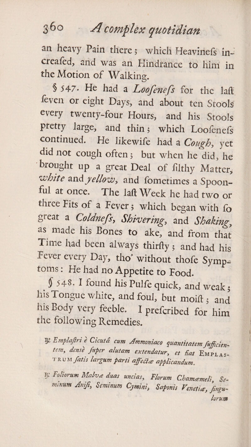 3 6 o A c o triplex q not idtan an heavy Pain there; which Heavinefs in- ereafecf and was an Hindrance to him in the Motion of Walking. § J47- He had a Loofenefs for the laft feven or eight Days, and about ten Stools every twenty-four Hours, and his Stools pietty large, and thin; which Loolenels continued. He likewife had a Cough, yet did not cough often; but when he did, he brought up a great Deal of filthy Matter, n'hite andyellow, and fometimes a Spoon¬ ful at once. The laft Week he had two or ihree Fits of a Fever; which began with fo gieat a Coldnefs, Shivering, and Shaking, as made his Bones to ake, and from that Time had been always thirfty ; and had his Fever every Day, tho’ without thofe Symp¬ toms : He had no Appetite to Food. § 543. I found his Pulfe quick, and weak; his Tongue white, and foul, but moift; and his Body very feeble. I preferred for him the following Remedies. 52 hmplaftri e Cicutd cum Ammoniaco quantitatem fitjjicien- te:ny dense fuper alutam extendatur, et Hat Empj TRUM fat is largum parti affea<e applicandum. 1>- Foliorum Mah<e duas undas, Florum Cbameemeli, Se- mimm Anift, Seminum Cymitti, Sapmis Venetiee, ’fmgu-