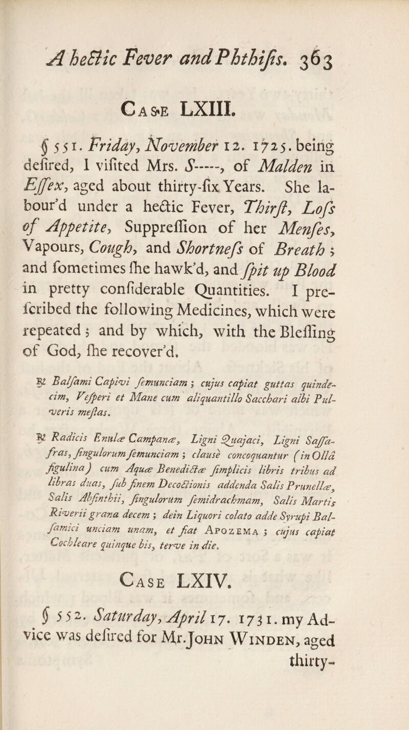 Cas-e LXIII. ^551. Friday, November 12. 1725. being defired, 1 vifited Mrs. S—~, of Malden in Ejfex, aged about thirty-fix Years. She la¬ bour’d under a hedic Fever, Thirfi, Lofs of Appetite, Suppreffion of her Menfes, Vapours, Cough, and Shortnefs of Breath ; and fometimes fhe hawk’d, and fpit up Blood in pretty confiderable Quantities. I pre- fcribed the following Medicines, which were repeated ; and by which, with the Bleiling of God, fhe recover’d. W Balfami Capinsi femunciam ; cujus capiat guttas quindr- cim, Ve/peri et Mane cum aliquantillo Saccbari albi Pul- njeris mefias. Radtcis EntiLe Campanee, Ligm dhtajaci, Ligni Sajfia- fras,fingulorumfemunciam ; clause concoquantur (in Oil a figuhna) cum Aqua; Benedidla fimplicis libris tribus ad Itbras duas, fab finem DecodHonis addenda Salt's Prunellag Sails Abfinthii, fingulorum femidrachmam, Salt's Marti5 Rinser it grana decern ; dein Liquori colato adde Syrupi Bal- famict unctam unam, et fiat Apozema ; cujus capiat Cochleare quinque bis, ternse indie. Case LXIV. §5 52- Saturday, April 17. 1751. my Ad¬ vice was ddired for Mr.John Winden, aged thirty-