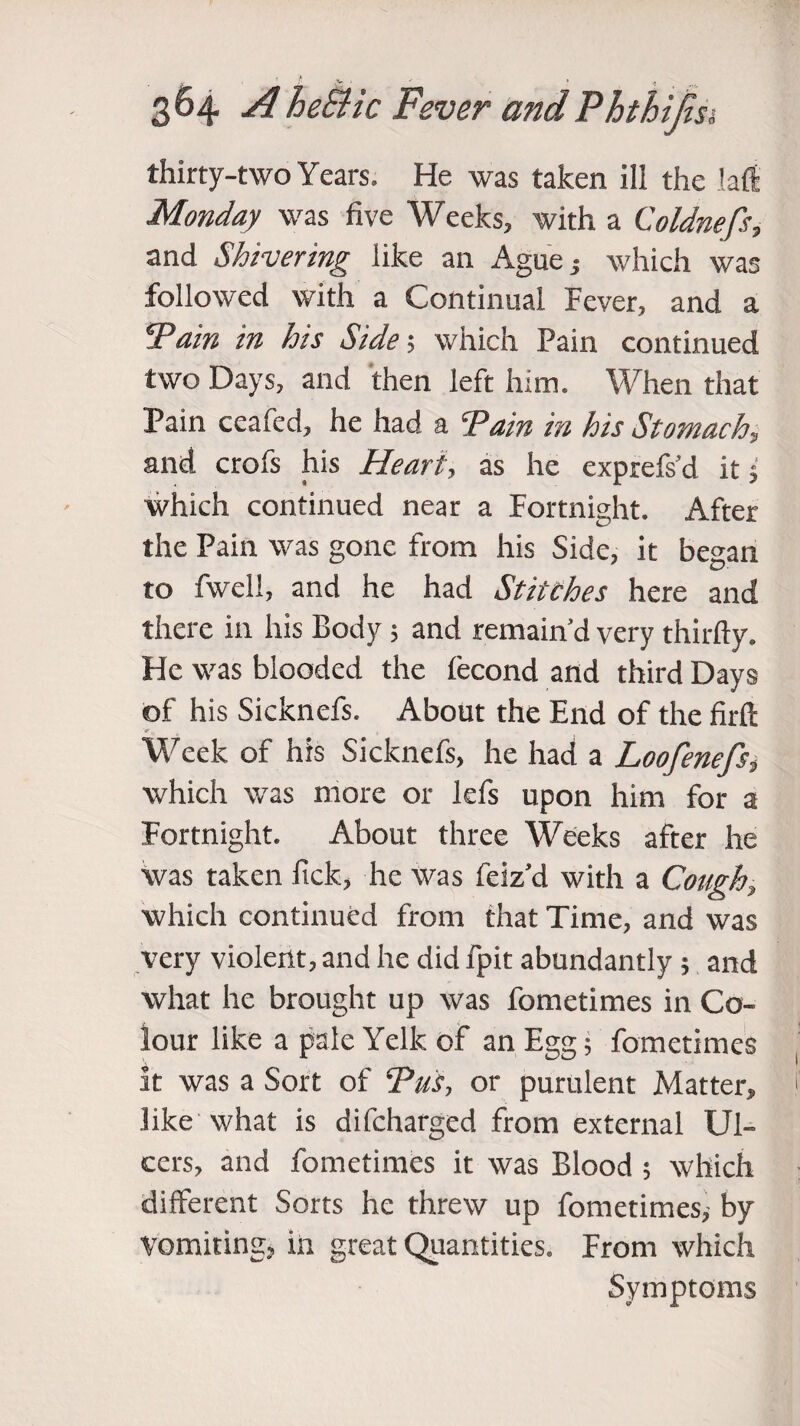 thirty-two Years. He was taken ili the laft Monday was five Weeks, with a Coldnefs, and Shivering like an Ague s which was followed with a Continual Fever, and a Pain in his Side; which Pain continued two Days, and then left him. When that Pain ceafed, he had a Tain in his Stomach, and crofs his Heart, as he exprefs’d it; which continued near a Fortnight. After the Pain was gone from his Side, it began to fwell, and he had Stitches here and there in his Body; and remain’d very thirfty. He was blooded the fecond and third Days of his Sicknefs. About the End of the firfl V, ( Week of his Sicknefs, he had a Loofenefs, which was more or lefs upon him for a Fortnight. About three Weeks after he Was taken ftck, he was feiz’d with a Cough, which continued from that Time, and was very violent, and he did fpit abundantly; and what he brought up was fometimes in Co¬ lour like a pale Yelk of an Egg 5 fometimes it was a Sort of Tus, or purulent Matter, like what is difcharged from external Ul¬ cers, and fometimes it was Blood ; which different Sorts he threw up fometimes^ by Vomiting, in great Quantities. From which Symptoms