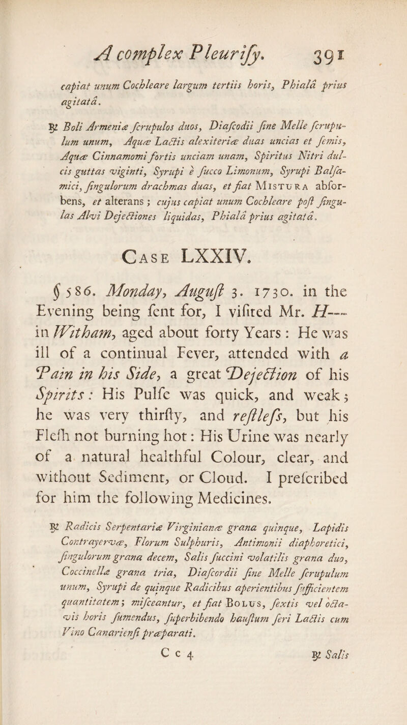 capiat unum Cochleare largum tertiis horis, Phiala prius agitata. Bolt Armenia fcrupulos duos, Diafcodii fine Melle fcr up il¬ ium unum, Aquae Lad is alexiteri# duas uncias et femis, Aquas Cinnamorrd fortis unciam unam, Spiritus Nitri did- cis guttas viginti, Syrupi e fucco Limonum, Syrupi Balfa- mici, fingulorum drachmas duas, et fiat Mistura abfor- bens, et alterans ; cujus capiat unum Cochleare pofi fingu- las Alnji Dejediones liquidas, Phiala prius agitata. Case LXXIV. $586- Mondayy Auguft 3- 1730. in the Evening being fent for, I vifited Mr. .//— in With am y aged about forty Years: He was ill of a continual Fever, attended with a \'Pain in his Side7 a great CDejection of his Spirits: His Pulfe was quick, and weak 5 he was very thirfty, and reftlefs, but his Flefh not burning hot: His Urine was nearly of a natural healthful Colour, clear, and without Sediment, or Cloud. I prefcribed for him the following Medicines. 5^ Radicis Serpentarire Virginian# grana quinque, Lapidis Contrayerv#, Riorum Sulphuris, Antimonii diaphoretici, fingulorum grana decern, Sals fuccini cvolatilis grana duo, Coccinell# grana tria, Diafccrdii fine Melle fcrupulum unum, Syrupi de quinque Radicihus aperientibus fujficientem quantitatem; mifceantur, et fiat Bolus, fextis *vel oda- cvis horis fumendus, fuperhibendo haufium fieri Ladis cum Vino Canarienfi prasparati. C c 4 gp Sals
