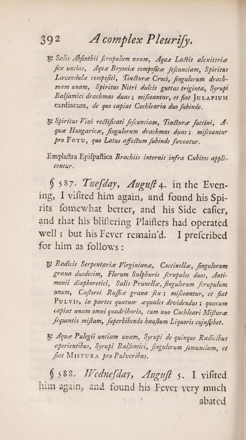 W Ahfmthii fcruputum unttm, Aqiu Lattis alexiteri# fex unci as, Aqua Bryonia compoftee fefcunciam, Spiritus Lavendulte compofti, RinSlurce Croci, fngulorum drach- in am unam, Spiritus Nitri dulcis guttas triginta, Syrupi Balfamici drachmas duas ; mifceantur, et fiat Julapium cardiacum, quo capiat Cochlearia duo fubinde. 17 Spiritus Vim rettificati fefcunciam, finclur^e fuccini, A- qu<£ Hungariecs, Jingulorum drachmas duas ; mifceantur pro Fotu, quo Latus ajfedtum fubinde foneatur. Emplaftra Epifpaftica Brachiis intends infra Culitos appli- centur. § 5 s 7- Tuefdajty Aitgufl 4. in the Even¬ ing, I viilted him again, and found his Spi- rits fomewhat better, and his Side eafier, and that his bliftering PJaifters had operated well 5 but his Fever remain’d. I prefcribed for him as follows: 17 Radicis Serpent price Virginian&, Coccinellce3 fngulorum grana duodecim, Florum Sulphuris fcrupulos duos, Anti- momi diaphoretici. Salts Brunette, fngulorum fcrupulum unum, Caforei Ruffins grana fex; mifceantur, et fiat Pulvjs, in partes quatnor a:quales dinjidendus ; quorum capiat unam omni quadrihorio, am uno Cochleari Mi fume fequentis miflam, fuperbibendo haufum Liquoris cujufibet. i W Aquae Pulegii unciam unam, Syrupi de quinque Radicibus aperientibus, Syrupi Balfamici, f ngulorum Jemunciam, et fiat Mlstur a pro Pulveribus. § 5 8 8, him again, TVednefday, Aiiguft 5. I vifited and found his Fever very much abated