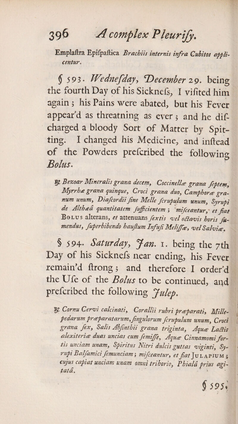 Emplaftra Epifpaflica Brachits internis infra Cubitq$ appli- centur. $ 593- Wednefday, ^December 2 9. being the fourth Day of his Sicknefs, I vifited him again ; his Pains were abated, but his Fever appear'd as threatning as ever; and he dis¬ charged a bloody Sort of Matter by Spit¬ ting. I changed his Medicine, and inftead of the Powders prcfcribed the following Bolus. ¥■ Bezoar Mineralis grana decern, Coccinellae grana feptem, Myrrh a grana quinque, Croci grana duo, Camphor a? gra- num unumy Diafcordii fine Melle fcrupulum mum,, Syrupi de Alth&a quantitatem Jufijcientcm j mifceantur y' et fiat Bolus alterans, et attenuans /kv/w <v.el oft avis horis fit- mendus, fuperbibendo haufium Infufi Melifid3, vel Salvia?. § 594- Saturday, 3^0. 1. being the 7th Day of his Sicknefs near ending, his Fever remain’d ftrong; and therefore I order’d the Ufe of the Bolus to be continued, and prefcribed the following Julep. Cornu Cervi calcinati, Corallii rubri prceparati, Mille- pedarum proeparatarum.fingulorum fcrupulum unum, Croci grana fexs Salts Abfinthh grana triginta, Aquae La St is alexiterioe duas uncias cum femijfe, Aquae Cinnamomi for- tis unci am unam, Spiritus Nitri dulcis guttas viginti, Sy- 9 upi B alfamici femunciam; mifceantmy et fiat Julapium § cuj™ capiat unciam unam omni trihorio, Phiald prius agi¬ tata. ' 1 • § 59$;