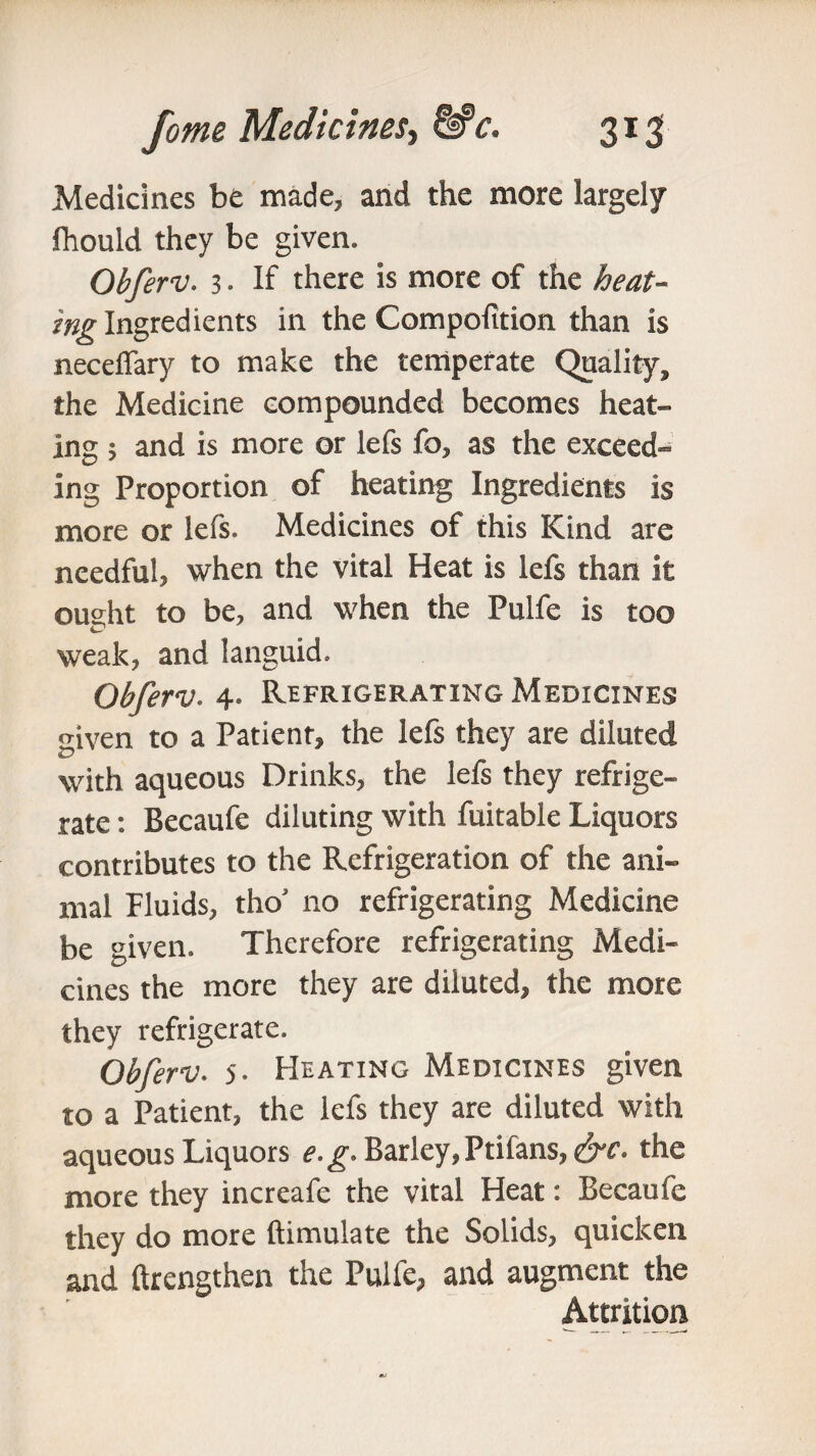 Medicines be made, and the more largely fhould they be given. Obferv. 3. If there is more of the heat¬ ing Ingredients in the Compofition than is necefiary to make the temperate Quality, the Medicine compounded becomes heat¬ ing ; and is more or lefs fo, as the exceed¬ ing Proportion of heating Ingredients is more or lefs. Medicines of this Kind are needful, when the vital Heat is lefs than it ought to be, and when the Pulfe is too weak, and languid. Obferv. 4. Refrigerating Medicines given to a Patient, the lefs they are diluted with aqueous Drinks, the lefs they refrige¬ rate : Becaufe diluting with fuitable Liquors contributes to the Refrigeration of the ani¬ mal Fluids, tho’ no refrigerating Medicine be given. Therefore refrigerating Medi¬ cines the more they are diluted, the more they refrigerate. Obferv. 5. Heating Medicines given to a Patient, the lefs they are diluted with aqueous Liquors e.g. Barley, Ptifans, the more they increafe the vital Heat: Becaufe they do more ftimulate the Solids, quicken and ftrengthen the Pulfe, and augment the Attrition