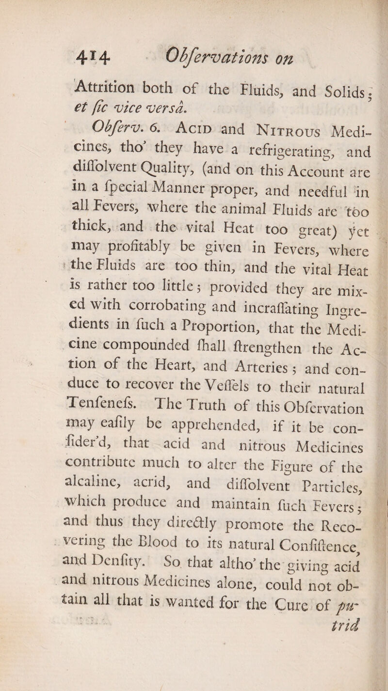 Attrition both of the Fluids, and Solids; et [ic vice versa. Obferv. 6. Acid and Nitrous Medi¬ cines, tho they have a refrigerating, and difl’olvent Quality, (and on this Account are in a fpecial Manner proper, and needful in all Fevers, where the animal Fluids are too thick, and the vital Heat too great) yet may profitably be given in Fevers, where ■ the Fluids are too thin, and the vital Heat is rather too little; provided they are mix¬ ed with corrobating and incraffating Ingre¬ dients in fuch a Proportion, that the Medi¬ cine compounded fhall ftrengthen the Ac¬ tion of the Heart, and Arteries; and con¬ duce to recover the Veflels to their natural Tenfenels. I he I ruth of this Obfervation may eafily be apprehended, if it be con¬ fide! d, that acid and nitrous Medicines contribute much to alter the Figure of the alcaline, acrid, and dilfolvent Particles, which produce and maintain fuch Fevers ; and thus they d deftly promote the Reco¬ vering the Blood to its natural Confidence, and Denfity. So that altho’ the giving acid and nitrous Medicines alone, could not ob¬ tain all that is wanted for the Cure of fur