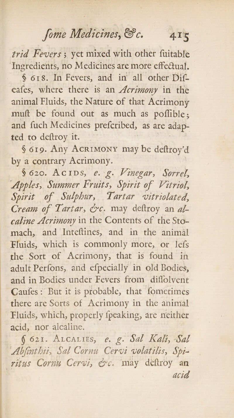 /r/W Fevers 5 yet mixed with other fuitable Ingredients, no Medicines are more effectual. ■* •*' ; j *. i ■ § 618. In Fevers, and in all other Dif- eafes, where there is an Acrimony in the animal Fluids, the Nature of that Acrimony mull be found out as much as poffible^ and fuch Medicines prefcribed, as are adap¬ ted to deftroy it. §619* Any Acrimony maybe deftroy'd by a contrary Acrimony. §620. Acids, e. g. Vinegar, Sorrel,\ Apples-, Summer Fruits, Spirit of Vitriol\ Spirit of Sulphur, Tartar vitriolated. Cream of Tartar, &c. may deftroy an al- caline Acrimony in the Contents of the Sto¬ mach, and Inteftines, and in the animal Fluids, which is commonly more, or lefs the Sort of Acrimony, that is found in adult Perfons, and efpecially in old Bodies, and in Bodies under Fevers from diftblvent Caufes: But it is probable, that fometimes there are Sorts of Acrimony in the animal Fluids, which, properly fpeaking, are neither acid, nor alcaline. §6ii. Alcalies, e. g- Sal Kali, Sal Abfinthii, Sal Cornu Cervi volatilis, Spi~ ritus Cornu Cervi, &c. 'may deftroy an