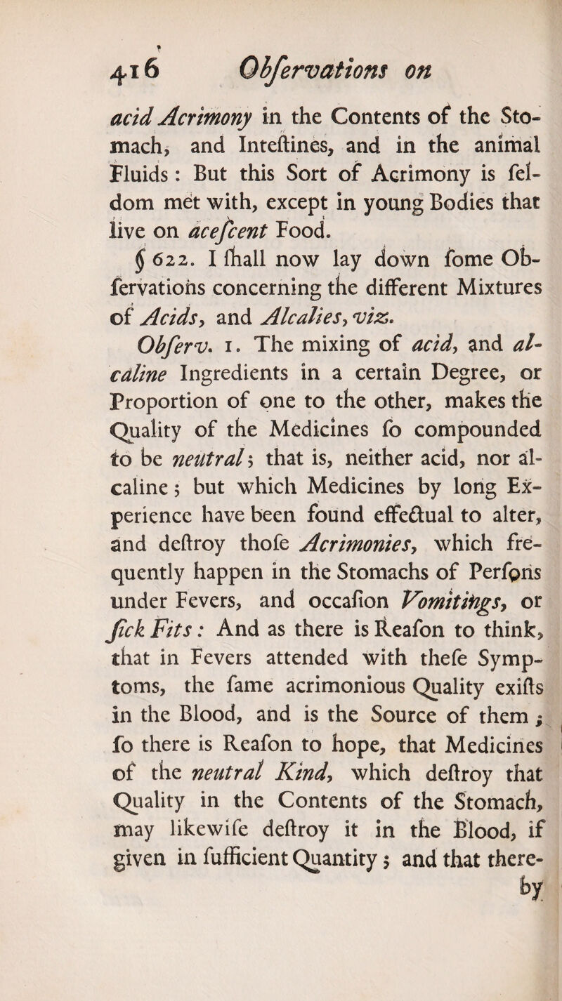 acid Acrimony in the Contents of the Sto¬ mach, and Xnteftines, and in the animal Fluids: But this Sort of Acrimony is fel- dom met with, except in young Bodies that live on acefcent Food* § 622,, I fhall now lay down fome Ob- fervatiohs concerning the different Mixtures ■» of Acids, and Alcaliesy viz. Obferv. i. The mixing of acid, and al~ cdline Ingredients in a certain Degree, or Proportion of one to the other, makes the Quality of the Medicines fo compounded to be neutral ; that is, neither acid, nor al- caline 5 but which Medicines by long Ex¬ perience have been found effe&ual to alter, and deftroy thofe Acrimonies, which fre¬ quently happen in the Stomachs of Perfgris under Fevers, and occafion Vomitifigs, or Jick Fits: And as there is fteafon to think, that in Fevers attended with thefe Symp¬ toms, the fame acrimonious Quality exifts in the Blood, and is the Source of them; fo there is Reafon to hope, that Medicines of the neutral Kind, which deftroy that Quality in the Contents of the Stomach, may likewife deftroy it in the Blood, if given in fufficient Quantity 5 and that there- by