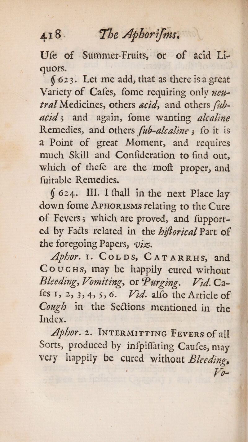 Ufe of Summer-Fruits, or of acid Li¬ quors. § 623. Let me add, that as there is a great Variety of Cafes, fome requiring only neu¬ tral Medicines, others acid, and others fub- acid; and again, fome wanting alcaline Remedies, and others fub-alcaline 3 fo it is a Point of great Moment, and requires much Skill and Confideration to find out, which of thefe are the moil proper, and fuitable Remedies, §6 24. III. I Ihall in the next Place lay down fome Aphorisms relating to the Cure of Fevers 5 which are proved, and fupport- ed by Fads related in the hijtorical Part of the foregoing Papers, viz. Aphor. 1. Colds, Catarrhs, and Coughs, may be happily cured without Bleeding, Vomiting, or Purging. Vid. Ca¬ fes 1, 2, 3, 4, 5, 6. Vid alfo the Article of Cough in the Seftions mentioned in the Index. Aphor. 2. Intermitting Fevers of all Sorts, produced by infpiffating Caufes, may very happily be cured without Bleeding, Vo-