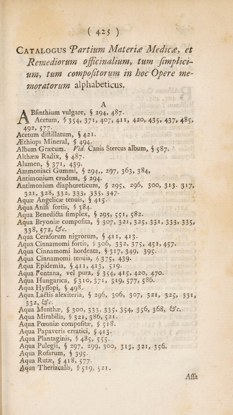 Catalogus 5Partium Materia Medica, et Retnediormn officinalium, turn fimplici- nm> turn compofitorum in hoc Opere me¬ ntor at or urn alphabeticus. A Bfinthium vulgare, § 294, 487. Acetum, § 354, 371, 407, 411, 420, 435, 437, 485, 492> 577;. Acetum diftillatum, §421. Aithiops Mineral, § 494. Album Graecum. Vid. Canis Stercus album, § 587, Althaeas Radix, §487. Alumen, § 371, 439. Ammoniaci Gummi, § 294,, 297, 363, 384, Antimonium crudum, § 294. Antimonium diaphareticum, § 295,. 296, 300, 313. 3175 321, 328, 332, 333, 335, 347. Aquae Angelica; tenuis, § 415. AquaAnid fortis, § 384. Aqua Benedi&a fimplex, § 293, 351, 582. Aqua Bryonia; compofita, § 307, 321, 325, 331, 333, 335, 338, 572, £sV. _ Aqua Ceraforum mgrorum, § 411, 413. Aqua Cinnamomi fortis, £306, 332,375, 451,457. Aqua Cinnamomi hordeata, § 317, 349, 395. Aqua Cinnamomi tenuis, § 375, 439. Aqua Epidemia, §411,413, 519. Aqua Fontana, vel pura, § 354, 415, 420, 470. Aqua Hungarica, §310,371,519,577,586. Aqua Hyffopi, § 498. Aqua Ladlis alexiteria, § 296, 306, 307, 321, 325, 331, 332, &c. Aqua Mentha;, § 300, 333, 335, 354, 356, 368, &c. Aqua Mirabilis, §321,386,521. Aqua Pceonias compofitae, § 518. Aqua Papaveris erratici, § 413. Aqua Plantaginis, §485, 555.' Aqua Pulegii, § 297, 299, 300, 313, 321, 356. Aqua Rofarum, § 395. Aqua Rutae, § 418, 577. Aqua Theriacalis, §519, 521. —'' _ Alfa 1