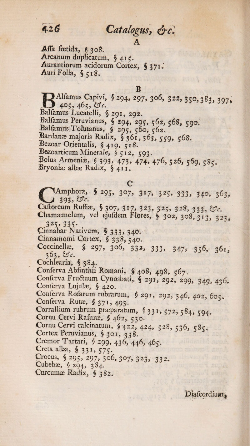 A AfTa foetid a, $ 308. Arcanum duplicatum, § 415. Aurantiorum acidorum Cortex, § 371J Auri Folia, §518. B BAIfamus CapivI, $294, 297, 306, 322, 350,383, 307. 405, 465, &fc. Balfamus Lucatelli, § 291, 292. Balfamus Peruvianus, § 294, 295, 562, 568, 590. Balfamus Tolutanus, § 295, 560, 562. Bardanae majoris Radix, § 361,363, 559, 568. Bezoar Orientalis, §419, 518. Bezoarticum Minerale, $512, 593. Bolus Armenia, $393, 473, 474, 476, 526, 569, 585, Bryonias albae Radix, §411. I Amphora, §295, 307, 317, 325, 333, 340, 363, __I 393? c- Caftoreum Ruffin, § 307, 317, 323, 32;, 328, 333, &e. Chamaemelum, vel ejufdem Flores, § 302, 308,313, 322, .325, 335- . Cinnabar Nativum, § 333, 340. Cinnamomi Cortex, § 338, 540. Coccinelte, § 297, 306, 333, 333, 347, 356, 361, 363, <3c. Cochlearia, § 384. Conferva Abfmthii Romani, § 408, 498, 567- Conferva Fru&uum Cynosbati, § 291, 292, 299, 349, 436. Conferva Lujulae, § 420. Conferva Rofarum rubrarum, $ 291, 292, 346, 402, 60c* Conferva Rutae, § 371, 493. Corrallium rubrum praeparatum, § 331, 572, 584, 594. Cornu Cervi Rafurse, § 462, 530- Cornu Cervi calcinatum, §422,424, 528, 536, c8c Cortex Peruvianus, §301, 338/ D 5 * Cremor Tartari, £ 299, 436, 446, 465. Creta alba, § 331, 575. Crocus, $ 295, 297, 306, 307, 323, 332, Cubebae, § 294, 384. Curcumas Radix, §3 82, Diafcordium*