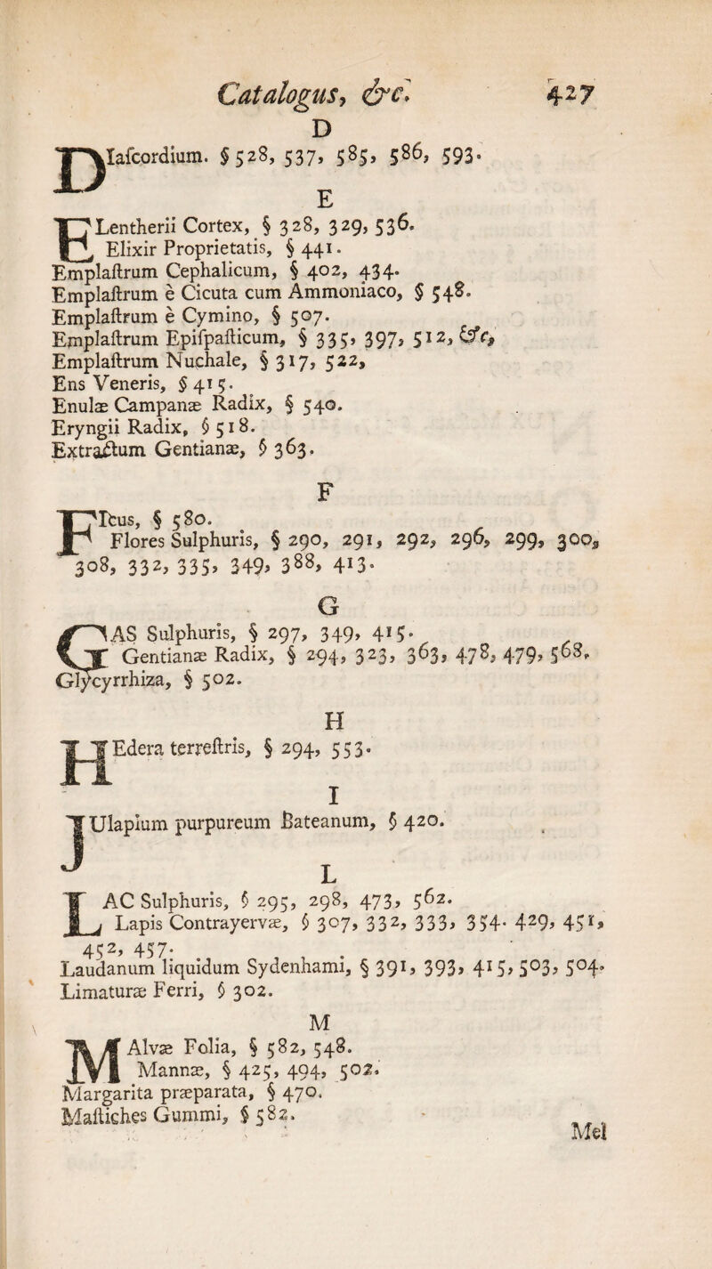 D J^Iafcordium. §528, 537, 585, 586, 593. E ELentherii Cortex, § 328, 329, 536, Elixir Proprietatis, §441. Emplaftrum Cephalicum, § 402, 434. Emplaftrum e Cicuta cum Ammoniaco, § 548. Emplaftrum e Cymino, § 507. Emplaftrum Epifpafticum, § 333, 397, 512,^0 Emplaftrum Nuchale, § 317, 522, E ns Veneris, $415. Enuls Campanae Radix, § 540. Eryngii Radix, $518. Extraftum Gentianae, £363, jpifeus, § 580. Flores Sulphuris, §290, 291, 292, 296, 299, 300, 308, 332, 335, 349> 388> 4I3- G SAS Sulphuris, § 297, 349, 415. Gentians Radix, § 294, 323, 363, 478, 479, 368, Gl^cyrrhiza, § 502. H Edera terreftris, § 294, 553. Ulapium purpureum Bateanum, §420. LAC Sulphuris, $ 295, 298, 473, 562. Lapis Contrayervae, $ 307, 332, 333, 334. 429, 451, 432, 457. Laudanum liquidum Sydenhami, § 39L 393> 4I5> 5°3> 5°4’ Limaturae Ferri, § 302. M Alvae Folia, § 582, 548. ^ _ Manns, § 425, 494, 502. Margarita praeparata, § 470, Maftiches Gummi, § 582. Mel