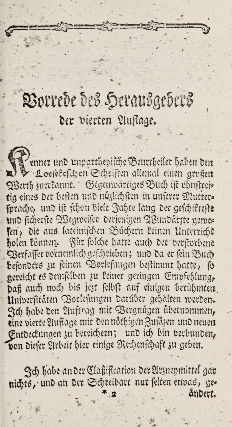 -US -s» >r\ , * SBorreSe &z £>er<urägel>et$ . t>cr vierten SUtjTaae. enner unD 'unparf^eptfe^c 33ettttbeifer gaben tat JLocjefcfd;cn Schriften allemal einen grojjett <23mf) juctfannt.' ©cgenroarftgeölSueh ijt oh n fr r ei* tig eine« ter teilen uflö nujlichftcn in ünferer Buffet* fprachc/ unt ift fcyc-n Biete 3ahtc lang ter gefd>i?te(te ünD ftcherfre Qßegnxifcr Derjenigen 35unDar;fe gerne* fen> Die au$ lafeinifcten fSüchem feinen Unterricht holen fennen. 3’-!r frlche hatte auch Der wftorbenfc Cßerfafier rorneinlidh gofehrieben; unt Da er feineSuct) tefonDcrö ju feinen ^Borlefungen bejlimmt hatte / fo gereicht et5 Detnfclben ju feiner geringen (Empfehlung^ feetjj auch noch bis jejt fclbft auf einigen berühmten, Unioerfttäten fBorlcfungen Darüber gehalten werten» geh habe Den Auftrag mit Vergnügen übernommen^ eine gierte 2luftage mit Den nßthigen 3uf<üjen unD neuen CntDecf ungen ju bereichern; unD ich bin fcerbunDen, pon Diefer Slrbeif hier einige Siechenfchaft ju geben. v * . — 3<f> habe an Der (ilagiflcatton berörjnepmiffef gar nichts,• unD an Der Schreibart nur feiten etwas?/ ge« ■ * 3 ■ - - äticerf. # 4 4-