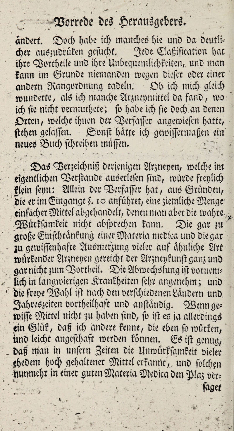 • t SJomtie i>e$ £>cr<nt$<}eberg. cinberf. Soch Ftabe ich mandreS hie unD Da Deutle eher auSjuDrüfeti gefucht. 3eDe ©afjification heit ihre Q3ortf)ci(e unD ihre Unbequcmltd)f eiten, utiD man Fann im ©runDe niemanDen wegen Dicfet ober einet anDern SiangorDnung faDetu. £>b id> mich gleid) wunDette, als id) manche 2lr jneptittel Da fanD, wo id) fie nic^t Detmutljete; fo habe ich fie Dod) an Denen Orten, weldx ihnen Der fßetfaffer attgewiefen hatte, flehen gelaffen. ,©onjl hatte ich gewifFermafjen ein neueä iSuch fdjreiben muffen. ;r . * , $ « . SaS fSetjeidpijj Derjenigen Sltjnepen, welche im ■ ■ eigentlichen fBerftauDe auberlefen finD, mürbe fteplid) flein fepn: Sillein Der fBerfaffet hat, aus ©rünDen, . Die er im (Eingänge £. io anfühtet, eine ziemliche ?0lenge einfacher Mittel abgehanDelf, Denen man aber Die wahre. ^ <2Bürffamfett nicht abfpredren fann. Sie gar ju ' gtojje ©infehranfung einer SJlaferia meDica unD Ciegat - ju gewiffenhafte SluSmerjung Dielet auf dl>nlid)e 2lrt . würfenüer Slrjnepen gereicht Der SlrjnepfunjlganjunD gar nicht jum fBortbeil. Sie Slbwedjslung ift pornem« „ lieh in langwierigen $tanf heiten fehr angenehm; unD 1 bie frepe <2Bal;l i(l nach DenDerfd)ieDenenSdnDern unD . SahreSjeiten Dortljeilhaft unD anftanDig. 'Senn ge« wiffe Mittel nicht $u haben ftnD, fo ift es ja allerDingö ein ©lüf, Da)? id> anDere Fenne, Die eben fo würfen, imD leidet angefchaft werben Formen. ©S ifl genug, . Daf? man in unfern Seiten Die UnmürFjamfeit Dielet jheDem ho# gehaltener Mittel erFanrif ,, unD foldxn •inunmehr in einer guten Matena 2)ieDicg Den f)Ma} Der« ■ '** • . •/ ' \ \ ' fnget ' ' ? - {. ' - v * *4 * t • . * ■ ■> / *