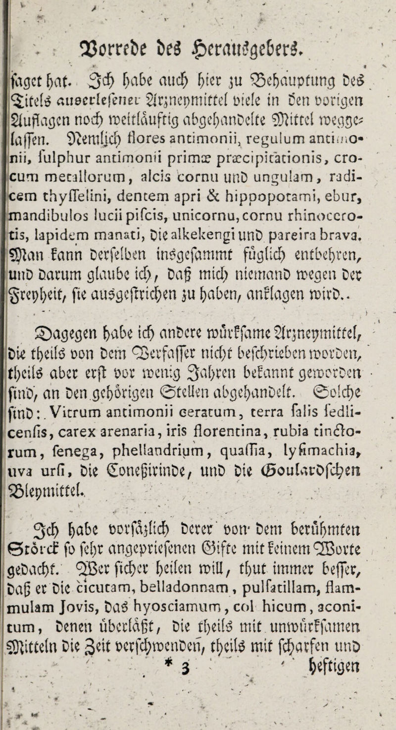 V » i * 33omi>e £erau$ge6er$.. * *- , • • fagct fjat. 3$ habe aticf) (jicr 3u ^Seljdupfimg DeS <$tte!ö «ueerlefenei Ürjnenmiftd piele in t5cn Porigen Auflagen nod) wcitlduftig abgebanDelte Mittel wegge* (affen. 9temljd) tlores ancimonii, regulum antimo* nii, i'ulphur ancimonii primx praccipicationis, cro- cum mecallorum, alcis cornu unD ungulam, radi- cem thyflelini, dentem apri & hippopotami, ebur, mandibulos lucii pifeis, unicornu, cornu rhinoccro- tis, lapidem manati, DiealkekengiunD pareira brava. SSJan ?ann Derfelben inPgefammt füglid) entbehren, unD Damm glaube td), Daf mid) niemanD wegen Der 'grepfyeit, fie auPgejrridten ju haben, anf lagen wirD.. • • • v ’ • * * , ‘ T > ' * . > •i ©agegen bube icf) an&ere wurffamc Slrjnepmiffel, • Die tbeilö pon Dem QSevfajJer riicfpf befdwieben worDen, tl)cilö aber erjt m wenig 3al>reu begannt geworben • jmD, an Den gehörigen ©teilen abgebanDelf. @o!d)e finD: .Vtcrum ancimonii eeratum, terra falis iedli- cenlis, carex arenaria, iris florencina, rubia cin£to- rum, fenega, phellandrium, quaiTia, lyfimachia, uva urfi. Die (EonejjirinDe, unD Die <5oulat0fd?en Sölepmittel.. ■ y „. * . - * . . . . ■ «* • 4 •f - • . * . . * *' % . 3$ habe öorfdjlicf) Derer pon- Dem berühmten ©tonf fo fcl)r angepriefencti ©iftc mit Feinem ^Borte gebaebf. <2ßerftcf)er beiten will, tfjut immer beffer, Dafj Ct Die cicucam, belladonnam, pulfatillam, flam- mulam Jovis, bad hyosciamum, col hicum, aconi- tum, Denen überlaßt, Die tl)eild mit unwurFfamett Mitteln Die ßeit perfdjwenDen, tl)cilb mit fchatfen unD  v- ‘ •’ *3 4 ‘ heftigen