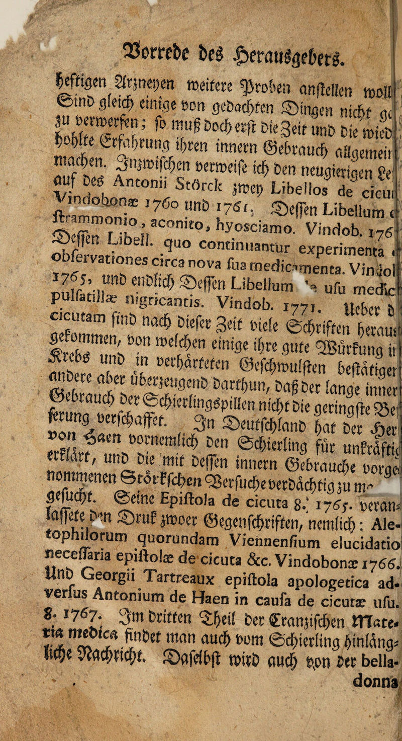 $orrebe beg |5eratig<jebetg. |efttgen 2lrjnes;en »eitere groben anflelten »du @mD gleich einige »on gebuchten ©ingen nicht ge J’ f° n!u§ Dod)erft &ie3eif ?.nb t-ie micD ^te Crfubmng ifren inncrn ©ebrauch aflaemeir 3,ij»iftrjm oroelfe ltt) 6m “> “»“ «uf 0« Antonii S.flrck imt, Libel J '7fc “ I7“- Libcllum < © ffm r K ;.aCOnit0s hyosciamo' Vindob. i76 ^£rL 56 ' -qUO continuan£ür experimenta , obfcmtiones ctrca nova fua medic^enta. Vinjol •, uCaZZ pulfat.}]® nigncantis. Vindob. I77l. Ucbcc ö cicutam m nad) DiefcE gcif ^ gliften7^uÖ Smue:öon 'hre flute 2Bürfung ii fnberc T £ Wc&nmlftwi betätige! ©ebrL* LÄ9r &arf5un' Dl1^er [an3e *»»« fcmi«KNfc 3n LfCSÄS ^<*ert ü0l'nemficf> Den Schierling für unfrdfti «Hart, unD Die mit Deffen innern ©brauche norai nomnteneiiStosrffehenSBerfta&ererDachfigfnm* 3 fnföv ®etncE EPlfto,a de cicuta 8.‘ i7<?5- MMU laffife im ©ruf jmoer ©egenfehriften, ncmlich: Ale tophdorum quorundam Viennenfium elucidacic necefläna epifto!® de cicuta &c. Vindobona: i766 UnD Georgii Tartreaux epiftola apologetica ad ver us Antonium de Haen in caufa de cicuta: ufu 8; 1767. 3m Dritten £hei( Der Sranjifchcn matt rlTf man au$1)0111 Schierling hinlüng \w Kehricht, ©flfefbft n>irD fluch hon Der bella donn;