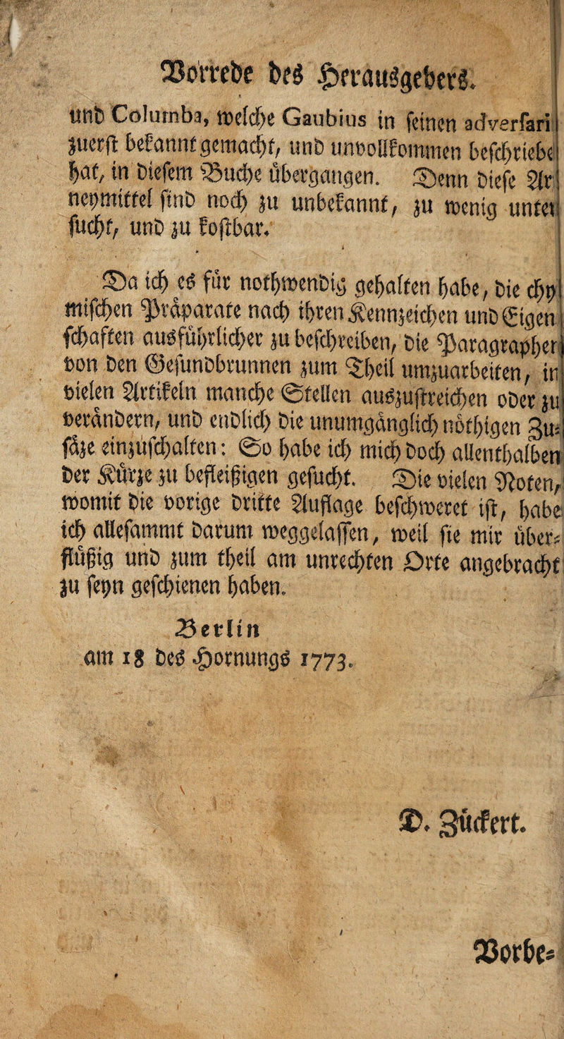 Q3orrebe btg £>frauggef>evC tUlu Columbia IDcic!)e Gaubius in feinen advsrlari’ juerfl bebannfgemadrt, unb unDoWommen befdfjriebe W/ in biefem fSudK übergangen. ®enn öiefe 5fr; negmiffel finb nod) jit unbefannft ju menta unfei fudfH, unb ju Eoflbar. * - ' ©a id) cd für nofljmenbig geraffen habe, bie d)t)i mtfd^en ^vdpatafe nach tf>rcn Äennjcid>cn unb ©gen fdbaffen audfül>rlid)er ju befd)reiben, bie $aragrapf)er »on Den ©efunbbrunnen jum ^eii umjuarbeiten, in Dielen 2frtiMn manche ©feilen auöjuftreidien ober jti berdnbern, unb enblid) bie unumgdnglid) notigen 3m fdje einjufdjalfen: @o [>abe icf> midb bod) allentbalbeti ber £ütje ju befleißigen gefügt, ©ie Dielen flöten,1 iDornif bie Dorige brifte Auflage befeueret ift, f>abe id) atlefamntf barum weggelajten, tDeil fte mir über« flüßig unb jum fbeil am unreifen Orte angebracht ju fep gefd)tencn haben. 3etlut am i8 bes5 .fpornungö 1773. SD. göcfert. % p