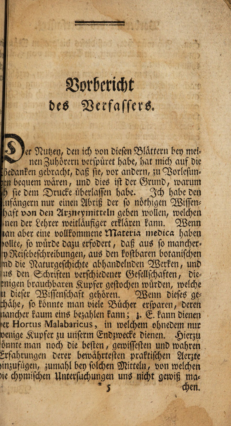 SBortoicht t>e$ er “t^uhen, ben ich t>on biefen QMdffern bcp meb nenguhorern perfpüret habe, f>at mtd) auf Die ßebanfen gebracht, baß ftc, por anbern, ju QJorlefun* n bequem waren, unb bieg ift bcv ©runb, warum ftc bcm Sr ucf'e überlajfen habe. 3cf) [>abc bcn Infangcrn nur einen 2lbriß ber fo nötigen <2Biffen^ haft »on ben 2lr3tte?niitteln geben wollen, welchen nen ber £ef)rer weitläufiger erfldren fanti. 'SJenn tan aber eine oollfommene tTCarem mebtea haben sollte, fo würbe baju erfobert, baß aus fo mancher« i) ffteifebefchreibungen, auö ben f off baren botanifchen mb bie ‘Jftaturgefchichte abhanbelnben Werfen, unb [lug ben (Scfmften oerfchiebetter ©efellfchaften, bie» tnigen brauchbaren Tupfer geflohen würben, welche u biefer <2Biffenfchaft gehören. *2Benn biefeg ge» djahe, fo fonnte man oielc iöudf>et erfparen, bereit mancher f'aurn eins befahlen bann; j. (j. fann bienen ►er Hortus Malabaricus, in welchem ehnebem nur oentge Rupfer ju unferm Snbjwecfe bienen. ^)ierju bnnte man noch bie heften, gewtfieflen unb wahren Erfahrungen berer bewährteren praftifchen Slerjte »njufügen, jumahl bet) folchen Mitteln, pon welchen >ie chpmifchen Untevfuchungen mW nicht gewiß ma* * 5 chen.
