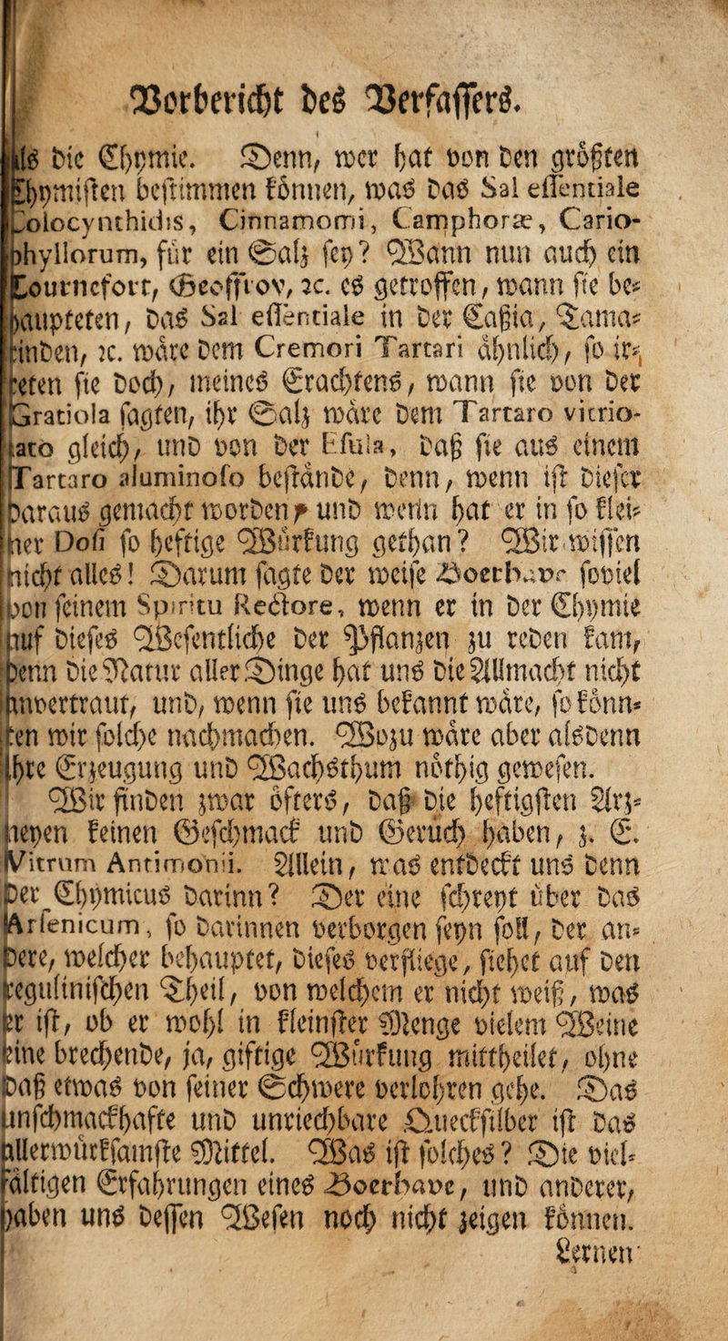 'iEerfreridjt kg Q3erfaflFerg. I * -Vi; '. iS bic Ebpmie. ©enn, »er f;at oon Den groften Bpmiften beftimmen föntten, was Das Sai ellentiale kolocynthidis, Cinnamorrii, Campbora?, Cario- phyllorum, für ein ©a(j fep? QBann nun audy ein Lourncfoic, (Beofftov, jc. cs getroffen, wann fte bc* paupteten, Das Ssl ellentiale in bet Eafia, ‘Santa* tinben, jc. wäre Dem Cremori Tartari dfjnlicf), fo ir*t roten fte Doch, meines Erachtens, mann fte oon Der Gratiola tagten, ifjr @alj märe Dem Tartaro vicrio- iato gleich, unD non Der bfuia, Daf fte aus einem fTartaro aiuminofo bejidnDc, Denn, wenn ift Dicfcr Daraus gemacht worbenp unD worin bat er in fo fki* ner Doli fo f>efricje l2Burfung gethan? <2Bir wifjen nicht alles! ©arum fagte Der weife öoetbatn- footcl pott feinem Spiritu Rectore, wenn er in DcrChpmte tuf DiefeS SßefcMltcbe Der ^flanjen ju reDen fani, Denn DicfRatur aller ©inge bat uns Die2lUtnad)f nicht ijmoertrauf, unD, wenn fte uns befannt wäre, fofonrt* jten wir foldye nachmachen. <2Boju wäre aber alSDcnn Iftte Erzeugung unD ©Bacf>ötf>um n6tf>tg gewefen. ! <2ßir finben jwar öfters, Daf Die beftigfien 2lvp nepen feinen ©efaymaef unD ©erudy haben, 3. E. IVitrum Anrimonii. Sillein, was entDecft uns Denn 5er Ebpmicus_ Datinn ? ©er eine fdyrept über Das Arienicum, fo Darinnen oerborgen fepn foll, Der am Dere, welcher behauptet, DiefeS oerfliege, flehet auf Den ceguHnifdyen ©6etl, oon welchem er nid)f weif, was tr ifl, ob er wohl *n fleinfber 9)2cnge oielem fjßenie tine btechenDe, ja, giftige ‘fffiurfuttg mittheilet, ohne {Daß etwas oon feiner Schwere berichten gehe. ©aS unfhmaefhufte unD unriedybare ©jtecfftlber iß Das rllerwütffainfie Büttel. QBaS ift folcbes ? ©ie oich ultigen Erfahrungen eines .Soerbaoe, unD anDerer, yaben uns Deffen fjßefen noch nicht jetgen fonneit. Sernetr
