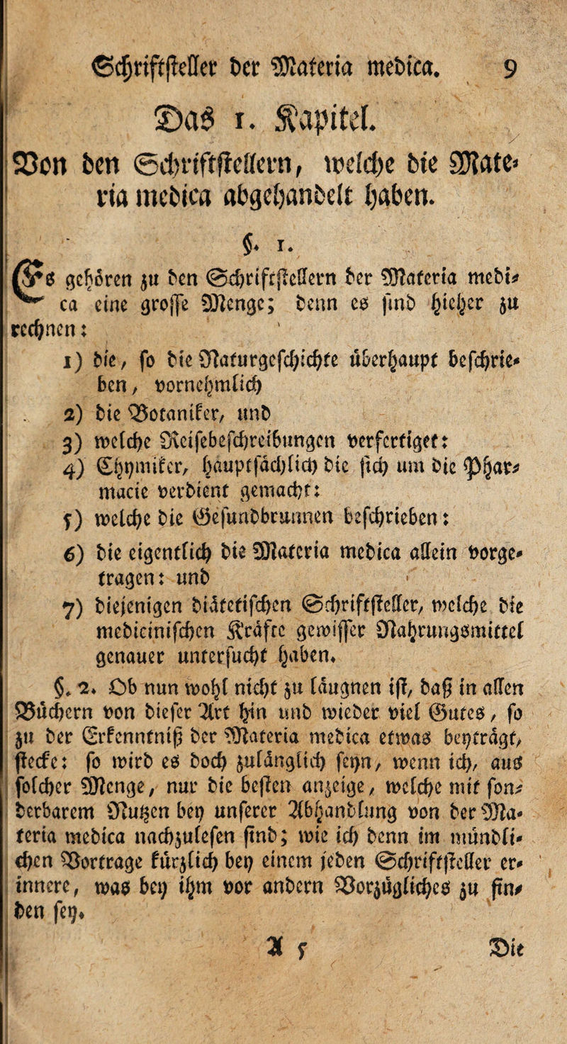 1 £)a$ 1. Kapitel. y 23on bcn ©dmftficHevn, welche bte SDtate» na mebtca abgdjanbelt Ijaben. $. 1. geboren $u ^cn @d)rifrjl;ellertt tcr ?0Tafcria mebt* ^ ca eine ^roffe 9Kengc; benn co fmb ^icl^er ju rechnen: 1) bie, fo btc 9?a(urgcfd;icf)te ü&er^aupf bcfd)rie* bcn, norne^mfid) a) bie Q5ocanifer, unb 3) welche Ö\eifebefd)reibungcn berfct(igef : 4) ©ppmifer, ()auptfdd)[tct) bie ft cp um bic <pijar* macie t>erbient gemacht:. f) welche bie ©efimbbcunmn befcfyrieben: 6) bic eigentfid) bic SUaCcria mcbica allein borge* (ragen: unb 7) biejenigen bidfefifc^cn ©djriffjMcr, mcldje bie mebicinifd)cn Ärdfre gewifjer 0]af}rung$mittef genauer un(erfud)( f^abem §♦ 2* Ob nun vdo^I nid)( ju fäugnen iff, baß in allen 95ud)ern bon tiefer 2(rf fyin unb micber biel ®u(eo, fo }u ber (Srfcnntntß ber SKateria mebtca etwas bepfrdgt, fieefe: fo wirb es bod) jn(ängürf) fet)n, wenn icp, aus foldjet SHcnge, nur bie beffen anjetge, welche mi( fom? betbarem übujjen bep unferer 2lbfjanbfnng bon bertöla* (eria mebica nacfyulefen ftnb; wie id) benn im münbfi* eben 53or(rage fut$lid) bep einem jeben @d)rif(|Mer er* innere, was bep tym bor anbern SSorjugltchcs 54 ftn> ben fep*