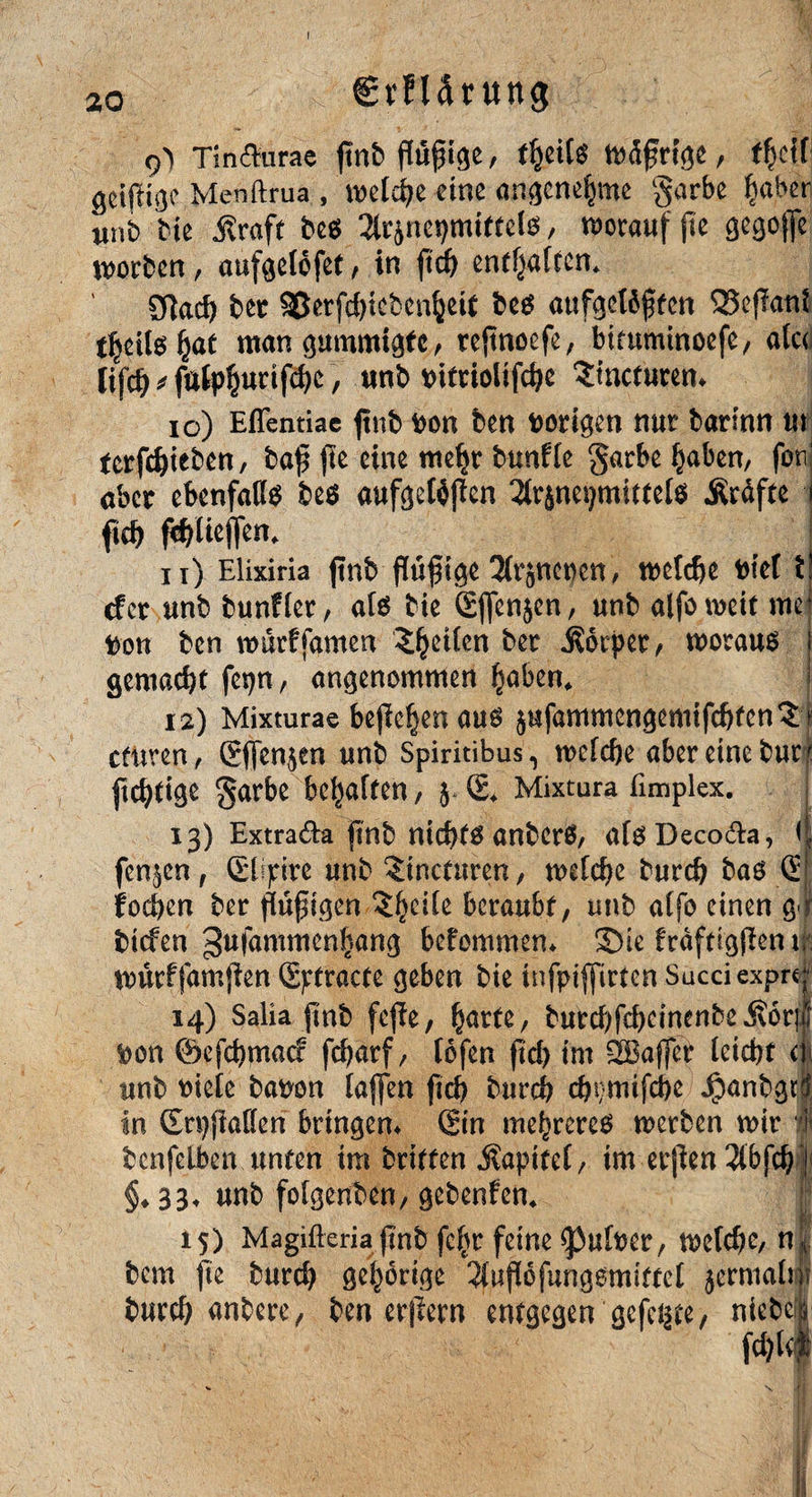 €rfUtung 9> Tindurae ftnb flügge, t§eitt>Äßrfge / ffjctf geiftigc Menftrua , welche eine angenehme §arbe habet unb bie $raft bes ^rjnepmtftels, vorauf jie ßegoffe soeben , aufgelofet f in ft cf) enthaften* SRacf) bet 35etfd)tebeu^eU bes aufgottften QSefknt t^eilö^at man gummigfc, rejtnoefe, bimminoefe, afcd lifcft * fatphurifebe, unb Dtfriolifc^c Smctutem io) Effentiac ftnb pon ben vorigen nur barlnn in tctfdjieben, bajj fte eine mehr bunfle garbe haben, fonj aber ebenfalls bes aufgeWjtcn 2lrjnet)mittels .Kräfte j fieb ftylieffen* ! n) Elixiria ftnb ftüfige Slr^nencn, welche Ptef t cf et unb bunfler, als bie Gjfenjen, unb alfoweit me Don ben murfjdmen feilen bet .Körper, woraus gemacht fepn, angenommen hüben* f 12) Mixturae befielen aus jufammengemifcbten'Jt cfuren, Gffen$en unb Spiritibus, welche aber eine butt ftebtige garbe bemalten, 5. G* Mixtura fimplex. 13) Extrada ftnb nichts anbcrS, afsDecoda, (| fen^en, Glipire unb ^inetnren, welche bureb bas G| foeben ber ffüfigen $hc^e beraubt, unb alfo einen g.jl tiefen ^ufammenhang befommen* Sie fräftigfien 1; wiWfamfien Gptracte geben bie tnfpijfirtcn Sacciexpre;1 14) Salia ftnb feffe, hurte, burcbfd)dnenbe ,Kör|| Don ©efebmaef febarf, lofen fteb tm 2Baffer leicht dt unb Diele bapon taffen ftcb bureb ebdnifebe Jpanbgri in SrpflaHen bringen* Gin niedreres werben wir 4 bcnfelben unten im britfen .Kapitel, im erfien 3lbjcb § §♦ 33. unb folgenben, gebenfen* 15) Magifteria ftnb fc^r feine ^ulper, welche, n| bem fte bureb gehörige ^lufiefungsmittel $ermalt|r bureb anbere, ben erlern entgegen gefegte/ niebel fd)lf