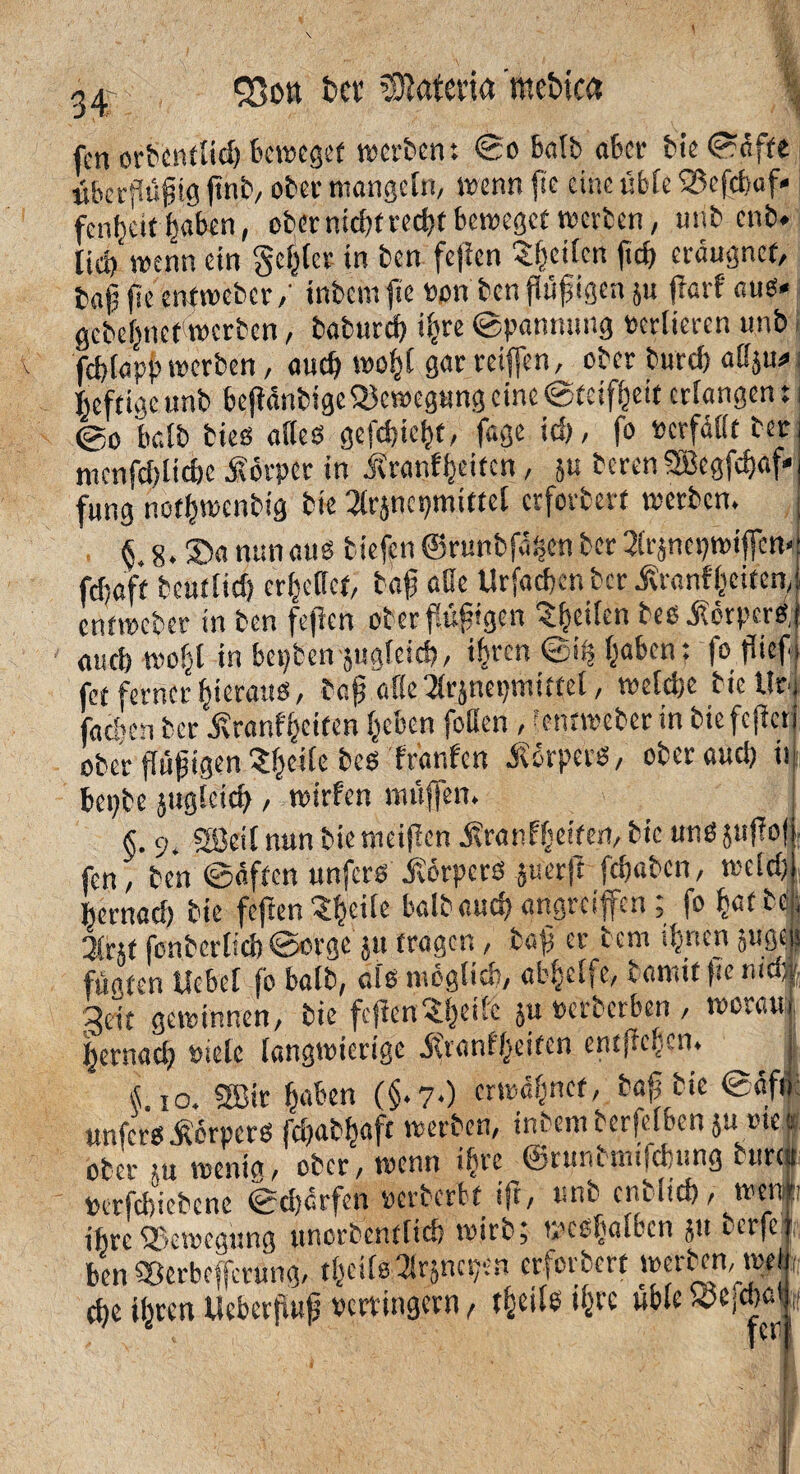 33ott bet Matena meintet fcn orbcntlid) beweget werten: ©o balb aber bie ©äffe überpjjig jtnb, ober mangeln, wenn fie eine üble 23cfd>af< fenfjeie ^aben, ober nid;f recht beweget werben, mit cnb. lieh wenn ein geiler in ben fe|ien ^heilen fich eräugnef, fcajÜ fie entweberintern fie t>on ben pfigen ju prf aus* gebehnet werben, baburch iljre ©pännung verlieren unb fcblapp werben, auch wohl 8^ reiften, ober burcf) aliju^ heftige unb beftdntige Bewegung eine ©teifheit erlangen: i ©o balb bieö alles gefchicht, fege id), fo «erfaßt ter menfd)lid)e Körper in Äranfheifcn, }u terenSBegfchaf« fung nothwenbig bie 3lr}ncpmiftel erforbert werben. j §.8. Sn nun aus tiefen ©runbfpen ber 2lrjnepwif[ctt<! fefjoff beutlid) crfu'lict, tafj aöe Urfad)cnber^ranfliciten,s entweber in ben fcjtcn ober flüggen ^heilen besÄörpcrs j auch wo^l in bepten jugleid), ihren ©iS; haben: fo pfi fet ferner hieraus, taj? aßc^rjnepmitfel, welche bieilr*j fachen ber Äranf'heiten heben faßen , entweber in tieferen' oberfähigen'Jheile bes fränfen Körpers, ober auch ii bepbc juglcith, wirfen muffen. §. o. SEBcil nun bie nieijlen ifranfheiten, bie uns jupl > fen, ben ©äffen unfers Körpers jurrfT fchaben, weld; hernad) bie feften Shcile baibauch angreiffen; fo h«tc; 3lrct fonbcrlicb ©orge ju tragen, ba}] er tem ihnen gugeii füafen Hebel fo balb, als möglich, abhelfe, tamitfienidf 3eit gewinnen, bie feflen^^eifc }u verberben , worau hernad; viele langwierige ätvanf'heitcn entffeh.cn. lio. SBir haben (§.7*) erwähnet, baj; bie ©äff unfers Körpers fd;abhaft werben, intern berfef ben ju me tf ober ?« wenig, ober, wenn ihre ©runtmifebung tun# «trfchiebcne ©dürfen verberbf ifr, unb enblid), wen* ihre Bewegung uncrbenflich wirb; weshofben ju berfcf ben SÖerbeffcrung, thcils^rjncpen erforbert werben, twl, che ihren Ücberpfj verringern, theils ihre übleioejchatjf