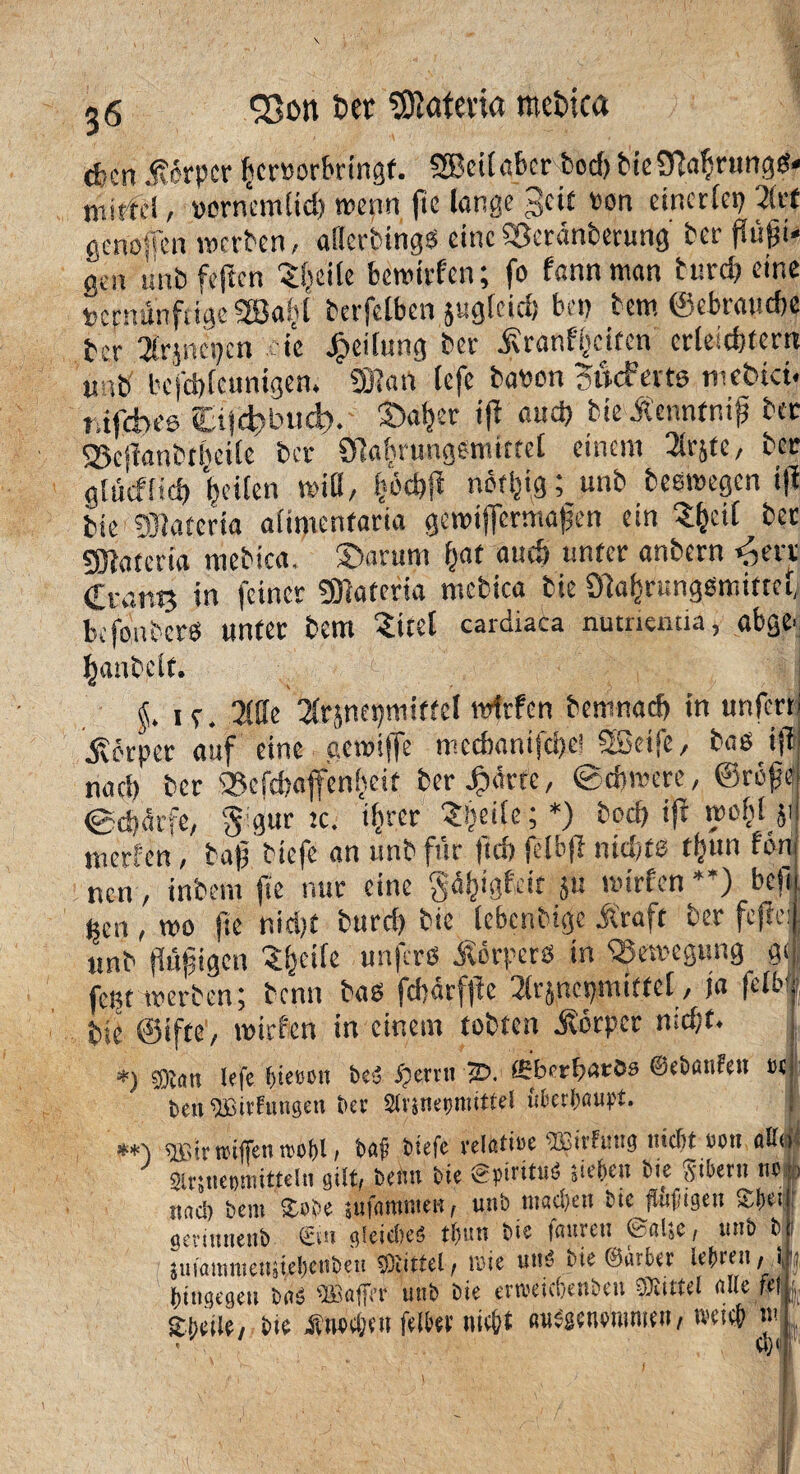 93on t>er ÜRafevta mcbtca d-cn Körper licmrktngf. SSßeitabcr bod) bteSRatyrungd* tnirfcä / »ernemlidj wenn fte lange 3ci£ ron einerlei 2(rf geno-sen werben, aiiertings eineS3cränberung ber fiüjji* öen mib feften Steile fcewirfcn; fo fannman burd> eine »effttin feige SSafft berfelben jugleid) bei) bem ©ebraudje ber 3lrjnepcn eie Reifung ber iRranfjjciten erleichtern « ib befebteunigen. 9)}an tefe baron Sucferts webtet, t.ifcbee ttjd'i'ticb. 3>afer ijt and) bie Äennfniß bec SScSTanbtfietle ber SMrungenüttel einem 2lrjte, ber gtücfitd) feiten will, fjochji nöt^g; unb beswegen i(f bie DJiaferia aümenfaria gewijfermagen ein Sfcctl bec SRafcria roebtea, ©arttni fjat audj unter anbern »nerv €rant3 in feiner STtaferia mcbica tie Ola^rungßmittel, befonbers tmtec bem Sttel cardiaca nutncutia, abge. Rauheit. ie. 2ffle ^nepmitfel itdrfen bernnad) in unfern ^erper auf eine aewiffe mecf>anifd)e! SEeife, bas iji nad) ber 35cfd)affen(ieit ber Jpärte, ©djmere, @rcfe @d)ärfe, §igur tc. ifcrer ?!iei(e;*) bod) ifr wofd_$( mericn, ba|j biefe an unb für jtrf) jelbjf nidde ttiun ton nen, inbem fte nur eine g^igfett ju wirten *’) bei! jjen , wo fte nid)t burd) bie lebcnbtgc &'raft ber fcjfel unb flujjigen ^^eife unfers Äorperö in Bewegung g< fent werben; benn bas fd)drfjfe 2lrjnepmifte[, ja felMf, bie ©ifte, wirren in einem tobten Körper nid;t. *) ®att tefe f>tetn>tt t>eS jjerrtt 2b. ffiberbarös ©ebuttfeit et beit ®tfuiigeti ber Slrsneijmittel &&er(Mupt. **■) b«ji biefe relatiee 93?irfuttg mdjt tum 0U0 «IrsiietWiittelH gilt, beim bie gpiritusS jieben btc Stbern nc , jwd) bem Sobe sufnmmen, unb mad)en bie fföftsett £l)e: gevimietib ©n gleiches tl>un bte fattreit @«lsc, unb b juiammenjiefjenbett tOlittel , wie unS nie ©lieber Uhren, ) e hingegen turS 'tBaffrr unb bie erweicljenbett Mittel nlte fefl| Sbeiie, bie Änoajen fetter nicht «ubsenemmen, wtch tu * a)<