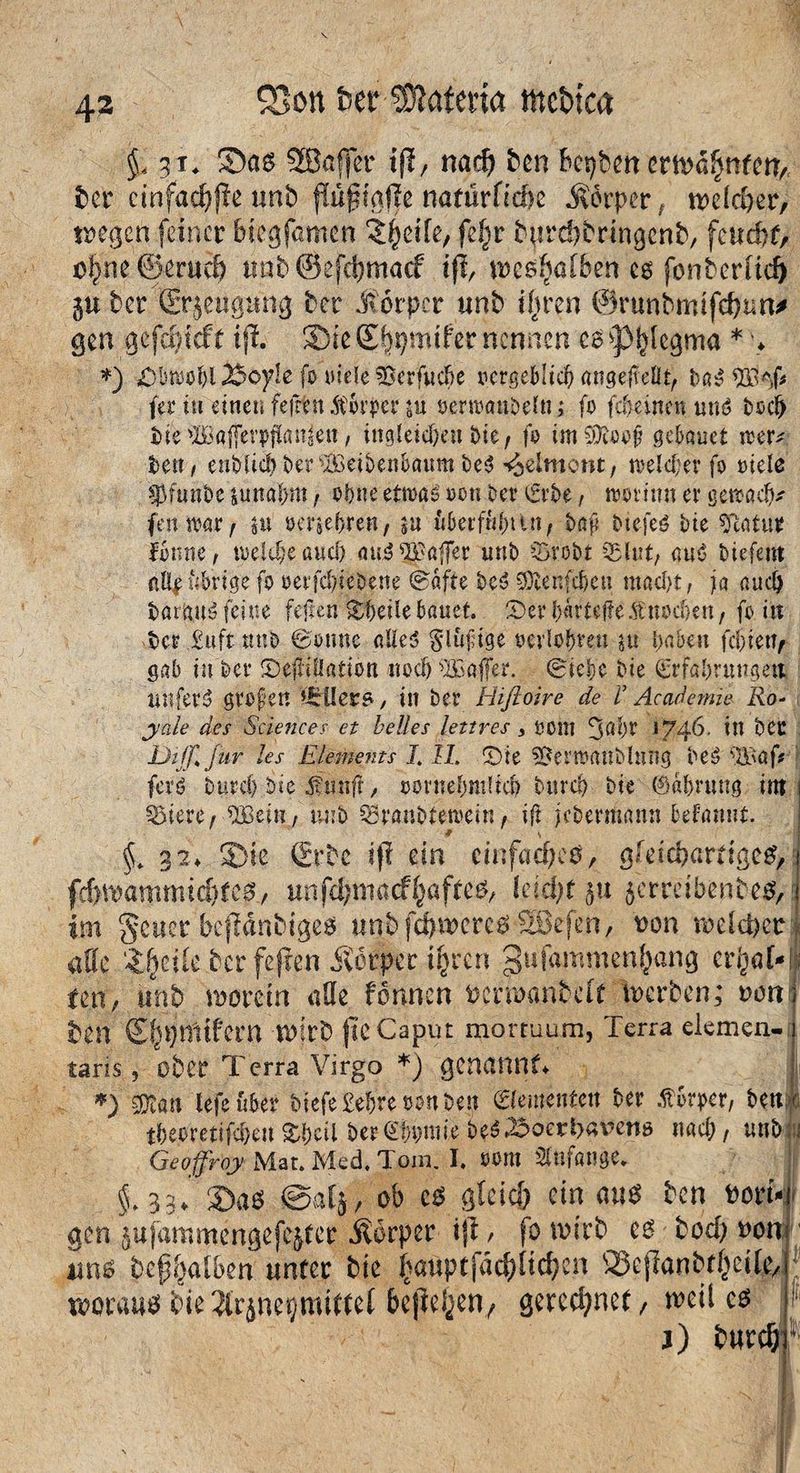 SBon feer 3ftateria mctuca $ 41. Sas SBaffer iß, nad? ben bewert erwähntet?,. Jär einfachße unb fiü0iaf|e naturfiebe Körper t welcher, wegen feiner biegjamett iSheife, fe£r burebbringenb, feucht, o$ne©eruch nab ©efebmaef iß, weshatbefr es fonberltd) gu ber Grrgeugung ber Körper unb ihren ©runbmifchun* gen gefäßcf t iß. S iß £f$mifer nennen es ^p^legma * > *) «Obwohl 23oy!e fo titele fBcrfucfte ocrgeblicb angeffeüt, ba^ $3iH* fev tu einen fefrtn ICovpev ju oertoanbeüt; fo fc5einen und bod> bie'IBgjferpji<m£eii, ittgleic&en bie, fo im Sföoofj gekuet 10er* fcen, enblicb &ersBeibenk«m be$ -^elmont, toeld;ev fo oiele sßfunöe junaljni, ohne etmao oon bet Erbe, toovinn er gercad)* fenwatf $u oenebren, $u ükrfufnut, t# btefeö bte «flatu* forme, toeldjeaud) au3 Gaffer unb §>vobt 5$lut, auö biefent nüf übrige fo oeifd/ieDene Safte gftenfc&en mad)t, ja auch fcarjytS feine feilen Heile bauet. Dev Ijärteffe$ttodjett, fo in bev £uft unb Sonne aUe$ glüfige oerlobmi $u haben fd)i etT, gab in bev Deflation noch ^Baffer. Siebe bie Erfahrungen unfein großen '»irüers, in bev Hiftoire de V Academie Ro¬ yale des Sciences et helles lettres 3 oom ^d)V S746. in bCC Di ff* Jur les Elements J. II. Die 3SenoauMnng IBaf# ferö btird) bie dftsnff , oornefmtdcb turd) bie ©abruug im Rötere / SBein, unb SBranbtetoein, iß jedermann begannt. # \ §. 32* Sie £rbc if! ein einfaches, gleichartiges, frf)bammicbt es, unfdjmacfhaftes, (eld)t $tt getreibenbes, im §euer beßänbiges unb fehleres Söefen, von welcher affe tffcik ber fejren Körper ipren gufammenfuimj et^o[-j teti, unb 'worein affe fönnett venmntdt berben; mm ben ©jsjmtfern wirb ße Caput mortuum, Terra eiemen- taris, ober Terra Virgo *) genannt* *) $ßm lefe über i)iefe£e&re»on&en Elementen ber .ftbrper, bettx tbetfetiföett Xftcil betefytiM&tf&öetbaven* nach, iwbfi Geoffiroy Mat. Med, Tom. I* oont SUifauge. §.33* Sas ©afj, ob cs gleich ein aus ben fcort-j gen gufammengefegfer Körper iß, fobirb es bod? oon uns bef^albln unter bie f>auptfac^üc^cn ©eßanbfheife ! woraus bie$rjnet)mittef &ej}e^en7 gerechnet, heiles I1 j) fcurcf;r