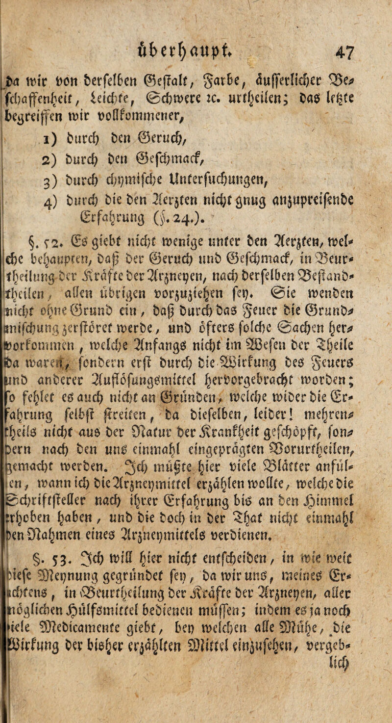 Da mir Dort berfetben ©ejlalf, gatbe, äußerlicher Se* fd)öjfen£eit, ieid/fe, ©efemere :c. urteilen; bastele begreifen tDir Döflf'ommcrier, 1) Durch ben ©erucf), 2) burd) Den ©efcßmacf, 3) b«rcf> cf;t)mifci;e Unterfuchttngen, 4) burd) bk ben Xerjten nid;t gütig attjupreifenbe Erfahrung ($.24.).; §. S2> (Eö giebt w'djf menige unter ben 2Uqttn,mU ehe behaupten, Daß Der ©eruch unb ©efehmaef, in2?em> thetlung Der strafte ber ^nei^en, md) berfdbenSeßanb* tbeiien f allen übrigen rorju^te^en jep. @ie menben tiicbf ofjneSrunb ein, Daß burd)Das geuer Die©runD^ jrnifd)ung^rßorer merbe, «nb öfters fofdje @ad)en (w »orfommen , mdd)e Anfangs ntcf?t im SSBefen Der ?§eile iba mären, fenbern erfi burd) Die SBirfung Deö geuers fmb anberer 2fuß6fungemiftd hevborgebrachf motben; 6 feilet eg and) nidKan ©runben, mdehe miDer bie ©r* fa^rung felbß greifen, Da biefetben, leiber! mehren* t^eils nicht auö Der £Ratur Der j?ranf§eit gefd)öpft, fon^ Dern nad) Den ung einmal eingeprägten SSorur^eüen, jemadjt metben. ^d) müßte fykt Diele Starter anfül* en, mann id) Dte2(r$nei)mütel er^ö^tenmoltte, mefefcebie Bd)rtft|Mer nach i^rer ©rfaf)run$ big an Den Jgnnintel Hieben fyaben , unb Die bod) in Der 2^af md)t einmal Den9?öf}tnen eines 2ir$net)mitrdg Derbienem [ §• 53* 3d) mißt fßer nicht entfeßeibett, in wk wek Hefe Sftepnung gegrunbet fen, ba mir uns, meinet ©r* udrtenö , in Seurtfjcitung ber j?räfte ber Tkjnepen, aller ttoglidien Jpülfgmittel bebiencu mußen; inbem esjaned) >ie!e Sftebicamente giebe, bei) welchen alte 931tU}e, bk pJWuug ber bieder erjagten 9)?iddeinäufe§en, rergeb«* lief;