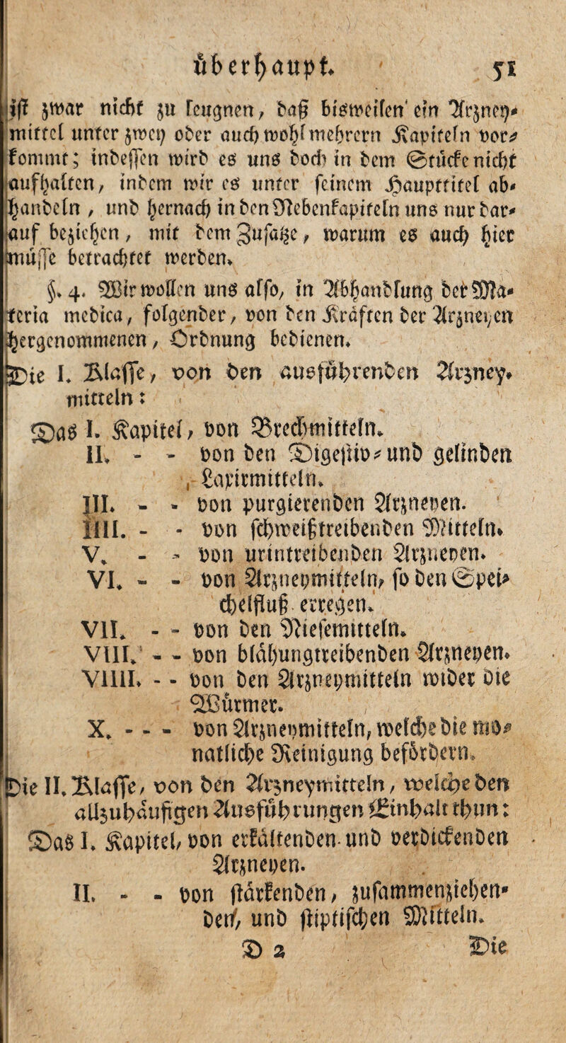 iß jwar nicht ju rcwjnen, baß bfött^cffcn ein Jfrjncg^ mtffcl unter $wet; ober aurf)tt)oi)fntebrern jvapitefn t)or^ fontmt; tnbeffen wirb es uns bodun beirr @tu<fe nicht auflialtcn, rnbem mir eg unter feinem ^auptritet ab- manbetn , unb f^rnach inbcnSRebcnfapiretnuns nur bar- ■auf bejießen, mir bem gufa^c , warum eg auch £ier lmu;Te betrachtet werben* 1 ' , * _ ■ - ■■ • §. 4. 2Bir roüücn uns affo, in WifmnHung bettSla» tcria mebica, folgenber, »on ben itrdftcn ber 3trjn«i;cn ^ccgcnommcnen / örbnung bebienen. SDte I. Blßfic/ ^on ben ßusföt)icnben Disney* mitteln: ©as I. fapitei, bon 5Stcd>mitfefn» 11, - - bon ben ©tgej!u>*uni> gelifibeit , Supirmittdn. JII. - - t>on purgterenben Slfjneben. rill. - - bon fd)nm|>tmbenben Mitteln» V, - bon urtntteibenben Slvsueoen. VI, - - bon 2lrjnepmitteln> foben©pei* tfceljlufc erregen.’ VII, - - bon ben ^teiemmefn. VIII, - - bon biäbungtteibenben Slrpiepen. Vllll. - - bon ben Sirjneymtttetn totber Oie ‘StBötmet. X. - - - bon^r&neomitteln,»belebebiestig natlicbe Reinigung befbtbern, !D»e II.2Möffe/ von ben ^vjneynittteln, tveidjeben «Ujubßufigen ^liiefötnungen ££tnl>alt rl?wn: S)aS I, Kapitel/ bon erfaitenbenunb betbiefenben • Sltjnepen. - - bon jtärfenben, jufammenjieben* betf, unb fiipfifctjen SMftteln, £>2 ■ 3Die II.