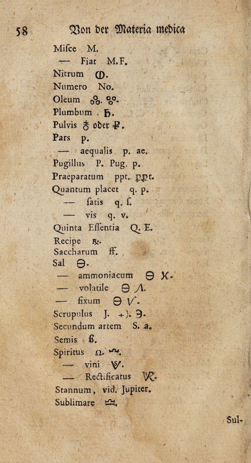 SJott t»ct Matena mebtca Mifce M. — Fiat M.F. Nitrum fl). Numero No* Oleum <&. °0o. Plumbum . fj. Pulvis ober =1? * Pars p. — aequalis p. ae* Pugillus P. Pug, p«, Praeparatum ppt. ppt. Quantum plaeet q, p. — fatis q. f. -— vis q. v* Quinta Eflentia Q» E. Redpe Saccharum ff. Sal ©., — ammoniacum 0 X- — vofatile 0 /\* — fix um © V* • Scrupulus J. +)* 9* Secundum artem S. a, Semis ß. Spiritus li. l-ru. —r vini —- Re&ifkatus Stannum, vid. Jupiter. Sublimate Ä