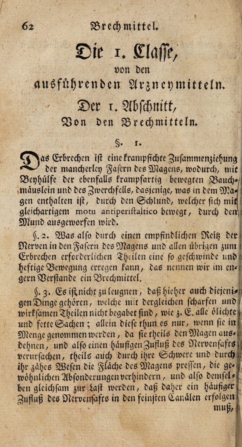 6z / SBrecf) mittel Sie i. {Haffe, »cn t>en öugfftfjrenben Wvjnermitteln, ©er t* 93on t>?n SSredjrotffeln,. §. i. (Erbrechen if? eine frampftchfe gufammenjiefrung ber mancherlei §afern beg Sßlageng, wobureb, mit SSe^ptfe ber ebenfalls frampfartig belegten SJaudW imdugfein unb beg gwerdjfellg, bagjenige, wag in bem 9)la* gen enthalten t|l, bttreh ben @cblunb, welcher ftch mifl gleichartigem motu antiperiftaitico belegt, burch bet^f SSIunb auegemorfen wirb* §.2* 9Bag affo burch einen cmpftnblitfjen £Ref$ bet Slerfcen in ben Wafern begSSlugeng unb allen übrigen $um (Erbrechen crfcrberlichen fetten eine fo gefchwinbe unb jj heftigeBewegung erregen fann, tag nennen mir im en gern SSerjlanbe ein Qkechmittel* $*3* (SgtjimchfJU leugnen, baß'^ieh.er auch biejenn i gen Singe geboren, welche mit bergletcben fcharfen unb wtrffamen?heilenmd)tbegabetfmb, wie $♦ (Lalle clid)fejj unb fette @ad)cn ; allem biefe eg nur, wenn fte in SSIenge genommen werben, ba fte f^cilö ben Klagen aus* besten, unb alfoeinen häufigen'Jupti^ teg Oleroenfaftg t)emrfachen, theilg aud) burch iftre ©chwete unb burch f ^r 5d^c0 SBefen bie §£dche begSSJageng prejfen, bie ge« | w6hnlid)en3(bfönberungentcrhinbern, unb alfo bemfel* Ben gleichfam jur iajl werben, baf ba^er ein häufiger gu|i$ beg Ölemnfaftg in ben fcinjten Sandten erfolgen: muß.