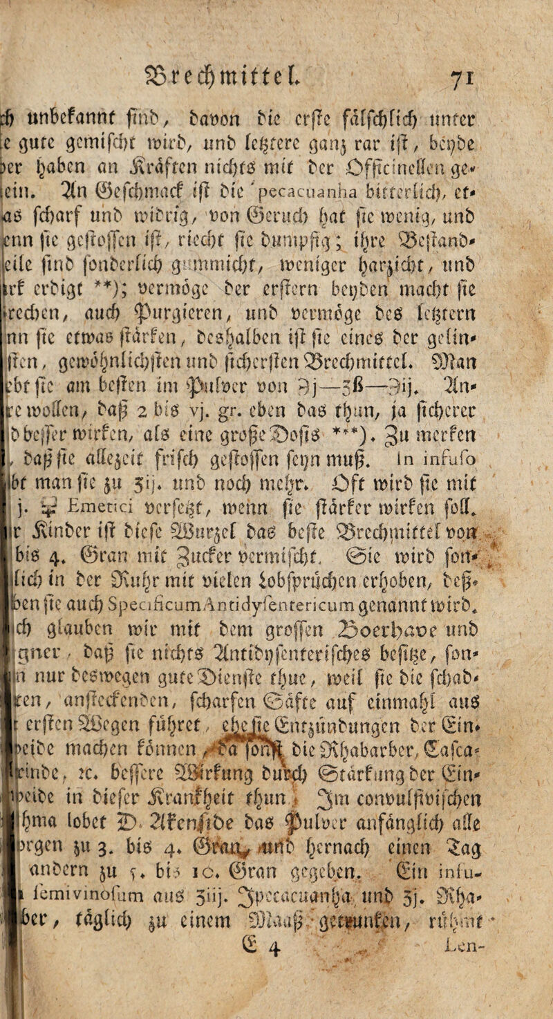d) unbefannt ftnb, batwn bic ctjle fälfcfjfteb unter [e gute gemifdtt wirb, unb leerere gan$ rar ift, bepbe ber l^aben an Graften nichts mit ber öffteinetten ge- tein. 2ln ©efebmaef ifi bic 'pecacuanha bitterlich, zu «aß febarf «nb wibrtg, wort ©erud) bat fie wenig, unb lenn fte gcftojlcn ifi, riecht jte bumpflg; ihre 3$cjlanb- I eile ftnb fonberftefr gufnmicht, weniger harndit, tmb irf erbigt **); vermöge ber erflern bepben macht jte »rechen, auch purgieren, unb vermöge beß leerem Inn (tc etwas flärfen, besl^alben ijljte eines ber grün- Iren, gcmohnlichjlen unb ftchcrjlenSSredjmtfteL 9)?an fcbtftc am bellen im >J>afecr fcon 9j—5ß—9ij* 2In- re wollen, baß 2 big vj. gr. eben baß rhun, ja ftd>erec bbet)er wirfen, als eine grofe2)ojtß ***)♦ werfen , ballte äffejeif frtfeh gejlojfen fcpn muß. in infufo Ihr man fte jij. tmb noch mehr* Oft wirb fte mit j. tg Etnctici uerfefct, wenn fte jldrfcr wirfen fo.flL ir jvinber ifi btefe SBarjef bas befle SSrcchmittelron. ^ biß 4. ©ran mit 3uc^er bermtfchL ©tc wirb fort-' \Ud)in ber 9utf)r mit fielen iobfprtichcn erhoben, beß* ben jte auch SpeaficumAntidyfentericum genannt wirb* ich glauben wir mit bem grojfen 23oeri)aoe tmb jgner - baß jte nichts 2lnttbpfentenjcheß bejtge, fon- n nur beßmegen gute Diente thue, weil (lebte fd)ob- tten, anjlccfenbcn, feharfen ©äfte auf ctnmahi auß r erflenSßegen führet, efrejie.©tmtnbunacn ber ©n- mbe machen fdnnen/^ajoM bie SK^abarber, (Scifca^ IHnbe. tc* beffere 23trftmg burch ©tärfungber ©n- eibe in biefer jtranfheit fhun \ 3m commlßotfchen &nia lobet 2) 2(fenjtt>e baß JÜrnloer anfänglich alle rgen $u 3. biß 4* ©raty wnb t^rnad; einen 2ag anbern ju s> bb ic* ©ran gegeben. (Sin infu- iemivinöfum auß 3iij. 2fpccacuarri|a-* unb 3j. ber, täglich $u einem 93iaap::get|Unph/ rühmty ©4 • .... r Len-
