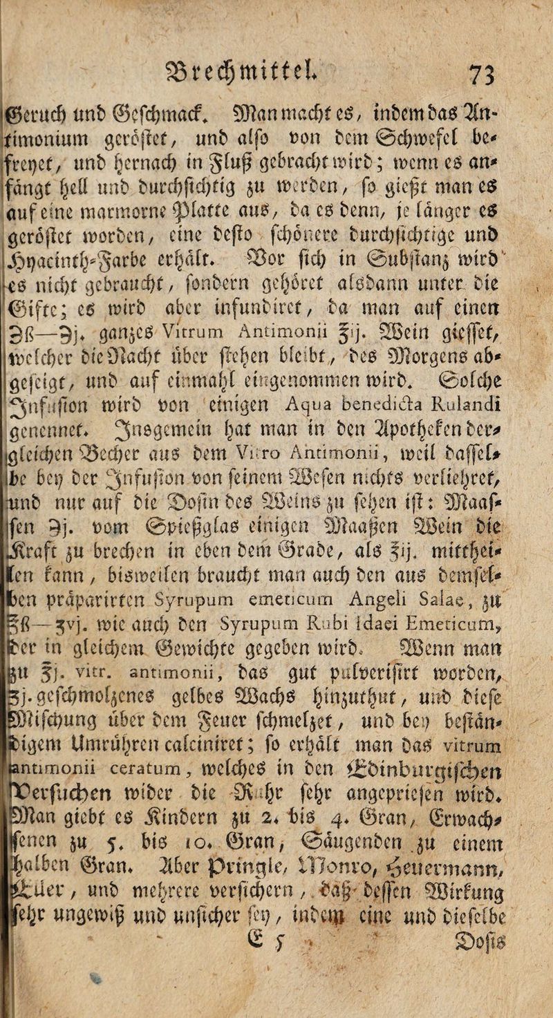 jßcrach unfr ©efchmady -XRan macht eg, intern frag 7(n- ttmontum gcrbjtef, unfr a£fo fcon frem ©chwefct bc* freuet, unfr hernach in gluf? gebracht wirb; wenn eg an* fangt i)iü unfr frurehftdRig 5« »erben, fo gieft man eg auf eine marmorne glatte aug, fra eg fronn, je langer eg gerojlct worben, eine freflo fchonere frurd)|iä)nge unb jpt)actnt^§arbe erf^dfr. ©or fid> in ©ubjfanj wirb' eo nicht gebraucht, fonfrern gehöret afgfrann unter frie ©tftc; eg wirb aber infunbirct, fra man auf einen 3ß—9j* gan^eg Vitrum Antimonii Jij. Sßein gieflet, welcher frie Stacht über flehen bleibt, freg 9J?orgengab* gefeigt, unfr auf einmahl eingenommen wirb. ©ofd)e ^nfufton wirb t)On einigen Aqua benedida Rulandi genennet» 3nö9cmß*n ha* nian *n ^en 2tpot§efen fretv jgletchens33ed)er aug frem Vi ro Antimonii, weil fraffeU ifre bei) frer 3nfu|ton fcon feinem SSBcfen nid)fg uerliehret, ;unfr nur auf frie SDojmbeg SBeingju felgen ijl: 9Kaaf* jfen 9j. Dom ©tneßgfag einigen SKaafjen SBein frte straft $u brechen in eben frem ©rafre, alg fij, miff^ct* len fann , bisweilen braucht man auch fren aug fremfef* fcen praparirfen Syrupum emeticum Angeli Salae, jtt ~ß—jvj. wie aud) Den Syrupum Ri bi Idaci Emeticum, er in gleichem ©ewichtc gegeben wirb, SEBenn man 5j. vitr. antimonii, frag gut pafoerifirt worben, j.gefchmof^cneg gelbeg SBachg binjtttfyut/ unfr friefe ßlifchung über frem geuer fchmeljet, unfr bet) bejian* ifrigem Umrühren caläniref; fo erhalt man Dag vitrum entimonii ceratum, weld)Cg in fren i£frmburtftji|)erc IX'evfucben wiber frie Öv fyc fehr angepriejen wirb* ERan giebt cg Äinfrern $u 2» frig 4» ©ran, (Erwach* (fenen ju 5* big io* ©ran, ©äugenben ju einem halben ©ran» 2lber pringle, iUonvo, ^euenmann, ifcilei*, unfr mehrere mftchern, fra§'frcf}cn 5Birfung ungewiß unfr unjtdjer feg, infrctu eine unfr friefclbe e $ . ' ' ©o.j&