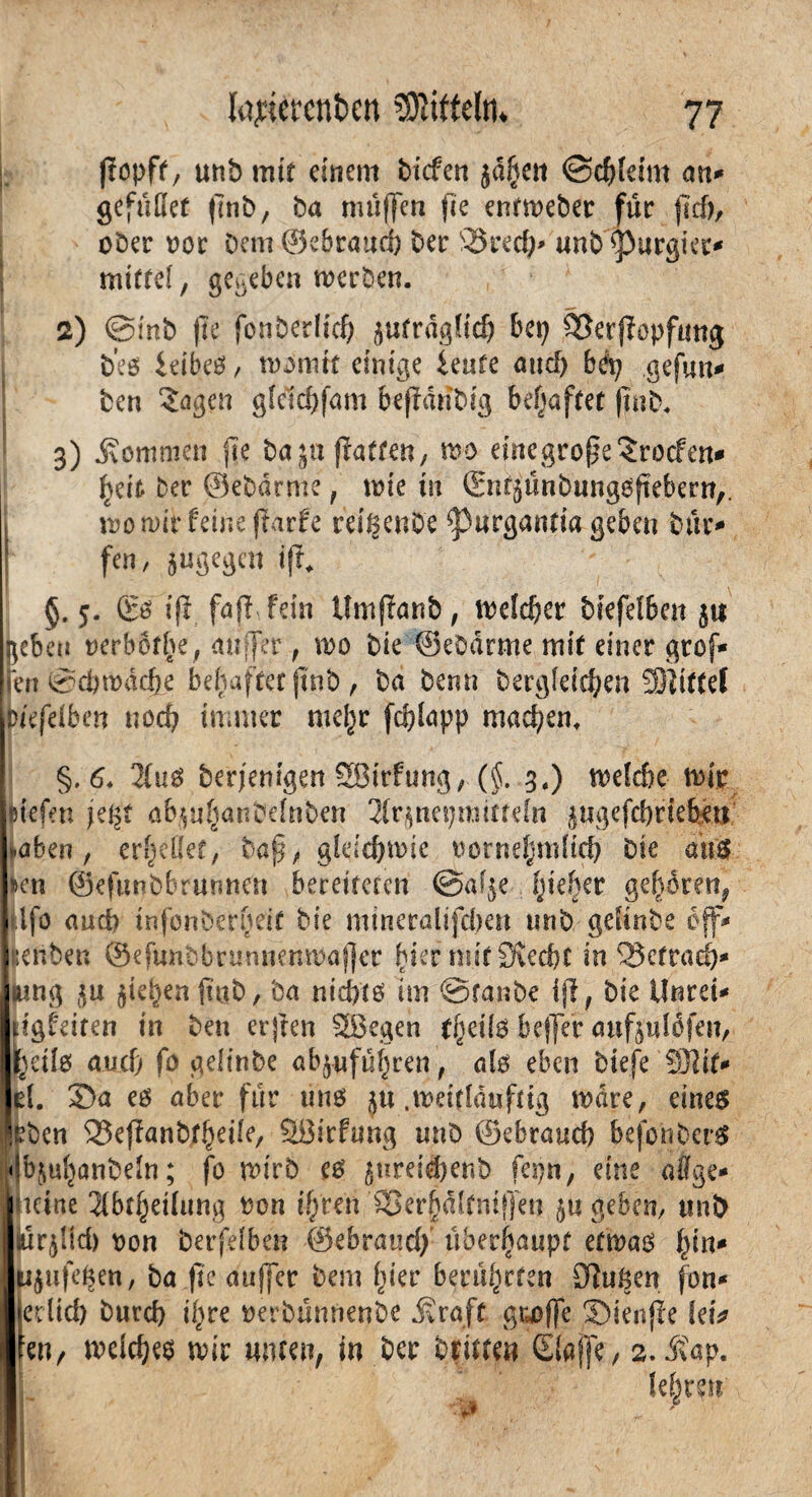 fiopft, unb mit einem biefen jd^ett ©cfdeim an* gefallet ftnb, ba muffen fic entmeber für jid), ober oor bem ©ebrattd) ber 93redd «nb purgier* mittel, gegeben merben. 2) ©mb jfe fbnberlich ^fraglich bep SJerflopfmtjj beö leibet, morntt einige ieute and) bep gefun* ben Sagen glcldjfam fofianbig behaftet ffub. 3) kommen fic bajufiaften, mo eincgropeSrocfm* heit ber ©ebarme, mie tu (£nt$ünbungOftebern,. mo mit feine fiarfe rei^enbe ^3«rgantia geben bür* fen, sugegen ift* §. 5. & ifi fafl fein lfmftanb, meiner biefelben $ti heben nerb6fl>e; au [er, mo bie ©ebarme mit einer grof* Jen ©cbmacfte behaftet jtnb , ba bemt bergleic^en Mittel r/efelben noch immer meljr fddapp machen, \ • f ■' •' 7 §. 6♦ 2lus berjemgen Sßirfung, (§. 3.) mekbe mir liefen fegt ab^uf^anbelnben 2lr$nepmitteln ^ugefcbriebm haben, erfjeüet, bap, gleicbmie oornehmlid) bie aus »en ©efunbbrurmen bereiteten ©af^e pieher gehören, üfo aud> mfonberheif bie mineralifdjen unb gefinbe off* gilben ©efuncbrunnempafjer hier mit Siecht in SJetraeb* jung 511 Rieben fttjb, ba nichts im ©raube ifi, bie ilnrei* dgfeiten in beit crjten £8egen bejfer anfplofeit, »eils aud> fo gelinbe abjufüfjren, als eben biefe SJlit* d. 3Da es aber für tins ju .meitlduftig mare, eines itben 33ejianbtheile, Söicftmg unb ©ebraueb befotiberS dbjul^anbeln; fo mirb es $ureid)enb fepn, eine a%e* meine 2(btheilung oon if/ren 85er§dlfnif]en geben, unb ltür$!id) oon berfdben ©ebraud; überhaupt etmas hin* Iti^ufehen, ba fic auffer bem hier berührten Siuhen fon* liedid) burd> ihre oerbünnenbe .Kraft gu>ffe JDienfie letV ■Een, meld;es mir unten, in ber brüten Qaffe, 2. .Kap. lehren