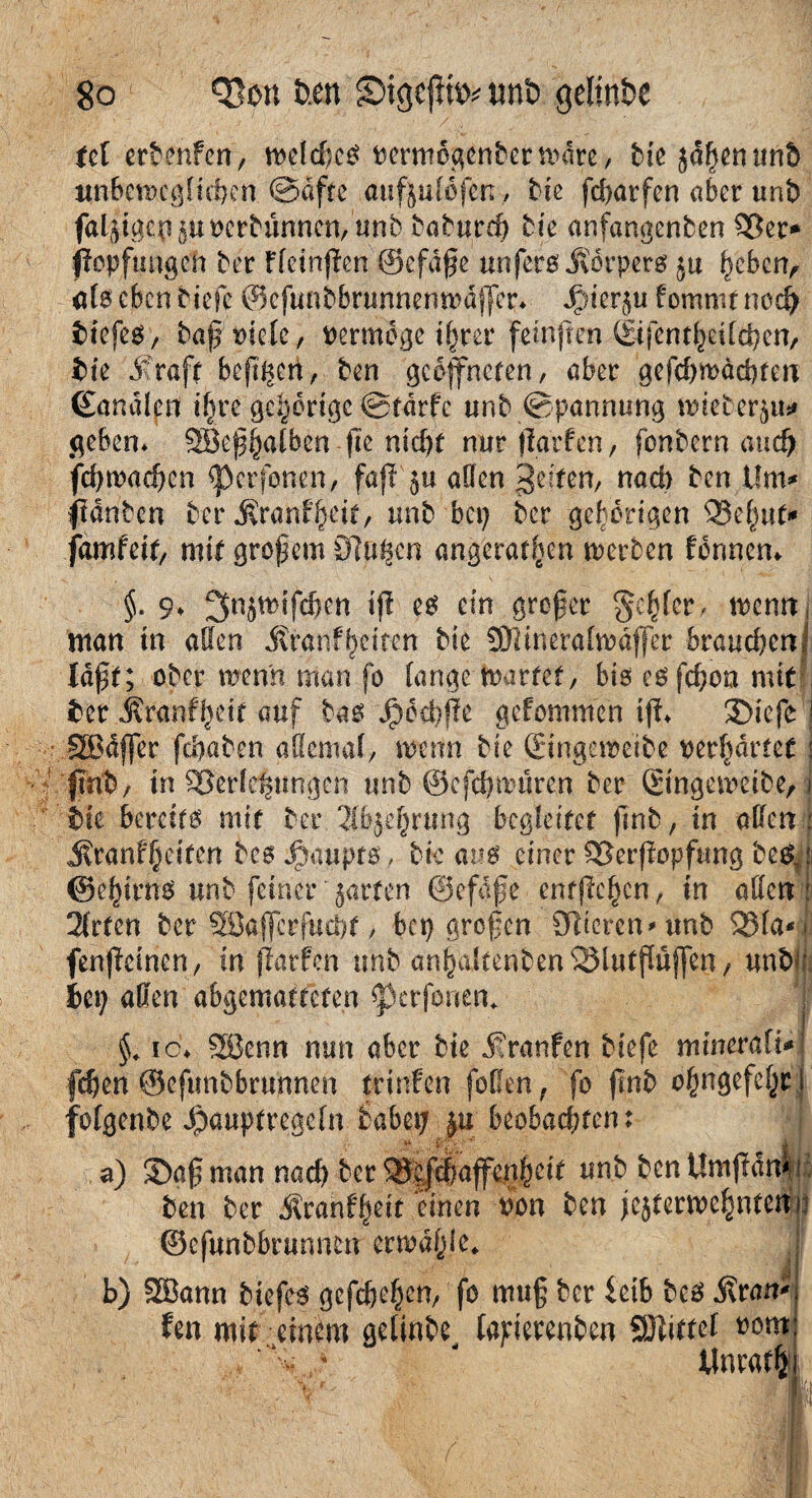 td erbmfcn, meldjcg fcermogenbernnire, bie jdpenunö unberocglttpen ©dftc aufjulüfen, bie fd>atfen aber unb faljpgcp ju&erbünncn, unb baburep bie anfangenben 95er* pepfungcn ber Fleinpen ©cfäße unferö jvörperg ju pebcn, alg eben riefe ©efunbbrunnenmdjfer* fommt neep tiefes, baßtuelc, vermöge i^rer feinpen gifcntpeilcpcn, iie straft beppen, ben geöffneten, aber gefd)wäcpfett ßanälfrt ipre gehörige ©tdrfc unb Spannung fmefcerju* geben* SBeßpalben pe niepf nurparfen, fenbern and) fepmaepen «perfonen, fap $u affen Reifen, nad) ben Um* fdnbcn ber $ranfpeit, unb bep ber gehörigen Q3epuf* famfeit, mit großem Sippen angeratpen merben fbnnen* §. 9* ^njmifcpen ip es ein großer gepter, memti man tn allen .ftranfpeiten bie SWineratmaffer braucpenl laßt; ober wenn man fo fange toartef/ big eg fd;on mit ter j?ranfpeit auf bas Jpocpße gefommen ip* ©iefe ! SBäffer fepaben allemal, wenn bie gingeweibe oerpärtet j fmb, in Verlegungen unb ©efepmüren ber gingeweibe, i bk bereite mit ber. 2(&}cprung begleitet pnb, in oben : ^ranfpeiten be$ Haupts, bk aus einer t&erpopfung bc& ©epirns unb feiner' jarfen ©efgße entpepen, in affen 2lrfen ber SSafferfucpt, bep großen Stieren* unb 53fa*j; fenpeinen, in parfen unb anpaltenbenSMutßüjfen, unbpi Pep affen abgemattefen <J)crfonem §* ic* 58enn nun aber bie Jranfen biefe minerali* fepen ©efunbbrunnen trinfen füllen, fo pnb opngefepc I folgenbe Jpauptregefn babep ju beobad;fen: § a) ©aß man naep ber ^eppaffenpeit unb bcnUmpdn* ! ben ber jtranfpeir einen t?on ben jejterwcpnten ©efunbbrunnen crwaplc* b) 2Bann tiefe* gefepepen, fo muß ber idh bes Äran* fen mit einem gelinbe, lapierenben 93tittet »öm *%.,♦ - Unrat®