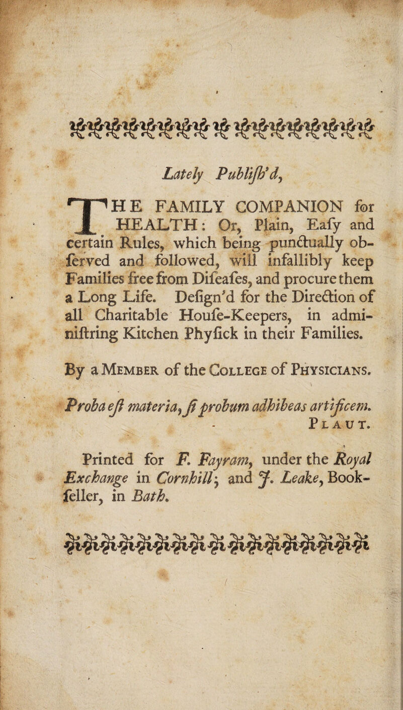 Lately Publijtid9 THE FAMILY COMPANION for HEALTH: Or, Plain, Eafy and certain Rules, which being punctually ob- ferved and followed, will infallibly keep Families free from Difeafes, and procure them a Long Life. Defign'd for the Direction of all Charitable Houfe-Keepers, in admi- niftring Kitchen Phyfick in their Families. By a Member of the College of Physicians. Proiba ejl materia9jt probum adhibeas artijicem. PlAUT. 5 Printed for F. Fayram9 under the Royal Exchange in Cornhillj and Leake9 Book- feller, in Bath*