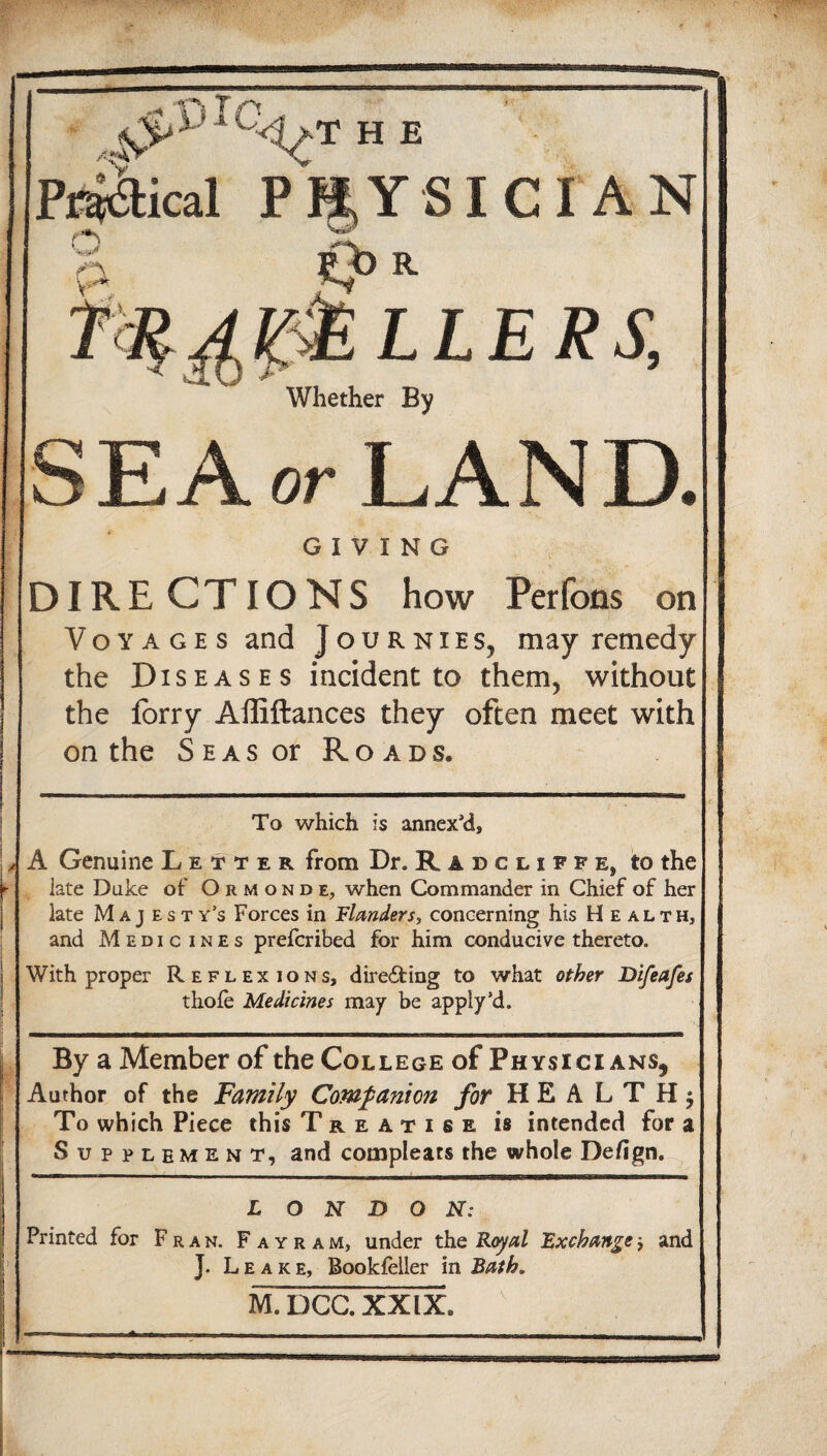 h e PR&ical PHYSICIAN j?>R &LLERS, Whether By SEA or LAND. GIVING DIRE CTIONS how Perfons on Voyages and j o u r n i e s, may remedy the Diseases incident to them, without the forry Affiftances they often meet with on the Seas or Roads. To which is annex'd* A Genuine Letter from Dr. Radcliffe, to the late Duke of Ormonde, when Commander in Chief of her late Majesty’s Forces in Flanders, concerning his Health, and Medic i n e s prefcribed for him conducive thereto. With proper Reflexions, directing to what other Bifeafes thofe Medicines may be apply’d. —h—————g—e—ag———^ara.—i MawwBtaoBWBaianaHHaMBBEKaaaa«aag8 By a Member of the College of Physici ans? Author of the jFamily Companion for HEALTH^ To which Piece this Treatise is intended for a Supplement, and compleats the whole Defign. L O N D O N: Printed for Fran. Fayram, under the Royal Exchange■> and J. Leake, Bookfeller in Bath. M. DCG. XXIX. .