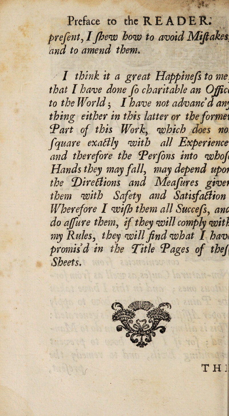 • i. v prefent, IJhew how to avoid Mifiakes and to amend them. / J think it a great Happinefs to me that I have done Jo charitable an 0/fi& to the World; I have not advanc’d am * thing either in this latter or the former Tart of this Work, which does no fquare exactly with all Experience and therefore the Ter fans into who/ Hands they may fall, may depend upoi the T)ire£iions and Meafures give) them with Safety and Satisfaction Wherefore I wifh them all Succefs, ant do a/fure them, if they will comply wit), my Rules, they will find what / hav i promis’d in the Title Tages of the/ Sheets, < THI