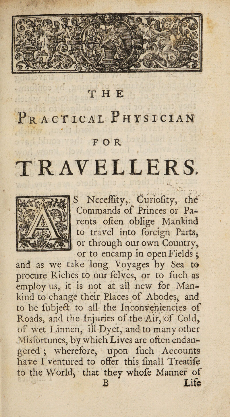 Practical Physician . •- „ FOR TRAVELLERS, '••W ... ; S Neceffity,. Curiofity, the Commands of Princes or Pa¬ rents often oblige Mankind to travel into foreign Parts^ or through our own Country^ or to encamp in open Fields j and as we take long Voyages by Sea to procure Riches to our felves, or to fuch as employ us, it is not at all new for Man* kind to change their Places of Abodes, and to be fubjecl to all the Inconvqnrencies of Roads, and the Injuries of the Air, of Cold, of wet Linnen, ill Dyet, and to many other Misfortunes, by which Lives are often endan« gered ; wherefore, upon fuch Accounts have I ventured to offer this finall Treatife to the Worlds that they whofe Manner of B Life