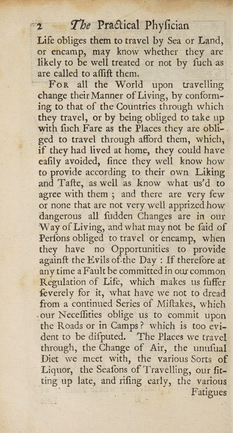 Life obliges them to travel by Sea or Land, or encamp, may know whether they are likely to be well treated or not by fuch as are called to affift them. For all the World upon travelling change their Manner of Living, by conform¬ ing to that of the Countries through which they travel, or by being obliged to take up with fuch Fare as the Places they are obli- . ged to travel through afford them, which, if they had lived at home, they could have ealily avoided, fince they well know how to provide according to their own Liking and Tafte, as well as know what us'd to agree with them ; and there are very few or none that are not very well apprized how dangerous all fudden Changes are in our Way of Living, and what may not be faid of Perfons obliged to travel or encamp, when they have no Opportunities to provide againft the Evils of the Day : If therefore at any time a Fault be committed in our common Regulation of Life, which makes us fuffer feverely for it, what have we not to dread from a continued Series of Miflakes, which .our Neceflities oblige us to commit upon the Roads or in Camps ? which is too evi¬ dent to be difputed. The Places we travel through, the Change of Air, the unufual Diet we meet with, the various Sorts of Liquor, the Seafons of Travelling, our fit¬ ting up late, and riling early, the various Fatigues