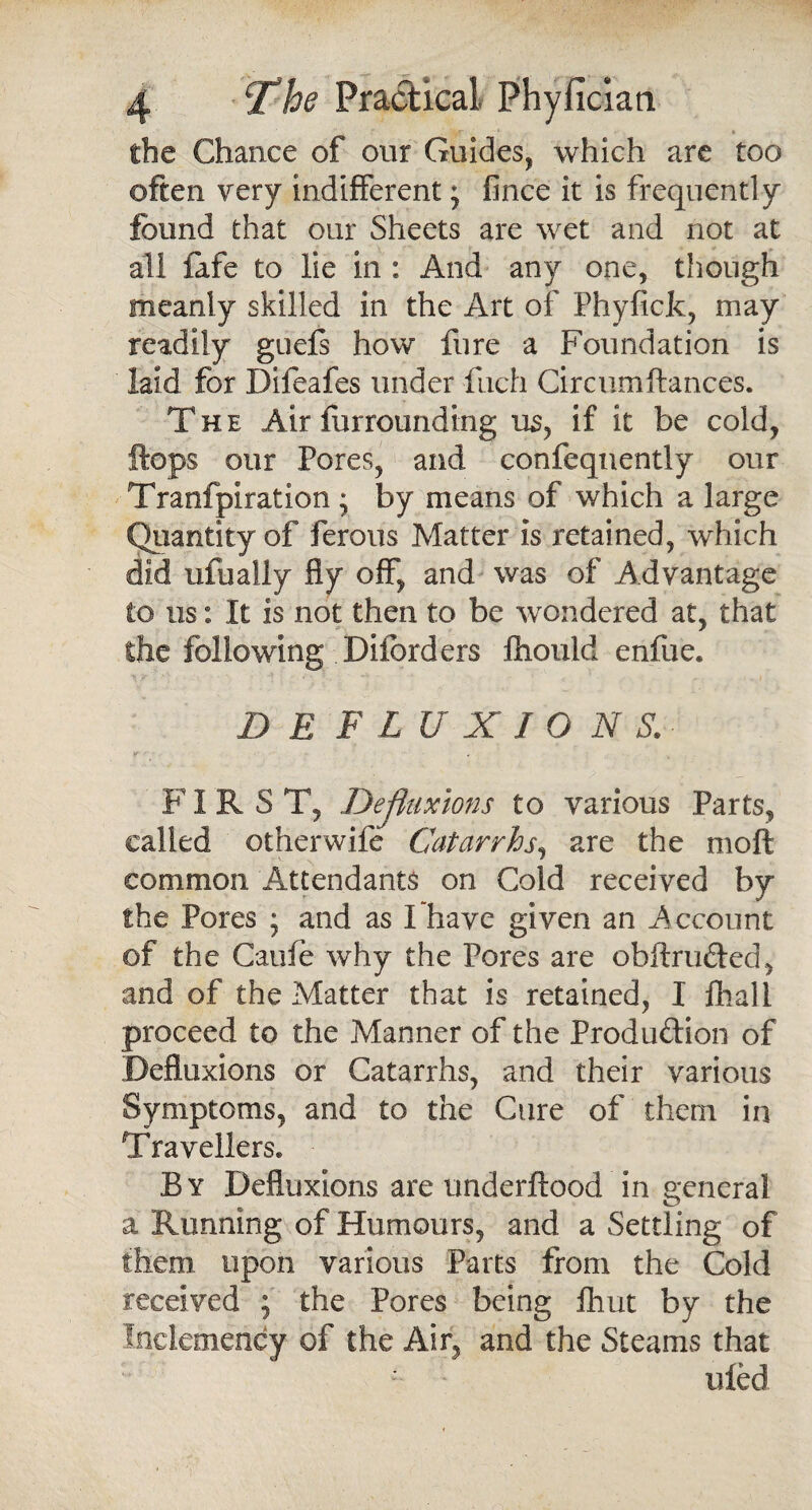 the Chance of our Guides, which are too often very indifferent; fince it is frequently found that our Sheets are wet and not at all fafe to lie in : And any one, though meanly skilled in the Art of Phyfick, may readily guefs how fure a Foundation is laid for Difeafes under fuch Circumfiances. The Air furrounding us, if it be cold, flops our Pores, and confeqnently our Tranfpiration • by means of which a large Quantity of ferous Matter is retained, which did ufually fly off, and was of Advantage to us: It is not then to be wondered at, that the following Disorders fhould enfue. Me flu x io n s. FIRS T, Dejfaixions to various Parts, called otherwife Catarrhs, are the moft common Attendants on Cold received by the Pores ; and as I have given an Account of the Cauie why the Pores are ohftru&ed, and of the Matter that is retained, I fhall proceed to the Manner of the Production of Defluxions or Catarrhs, and their various Symptoms, and to the Cure of them in Travellers. By Defluxions are underftood in general a Running of Humours, and a Settling of them upon various Parts from the Cold received ; the Pores being fhut by the Inclemency of the Air, and the Steams that uied