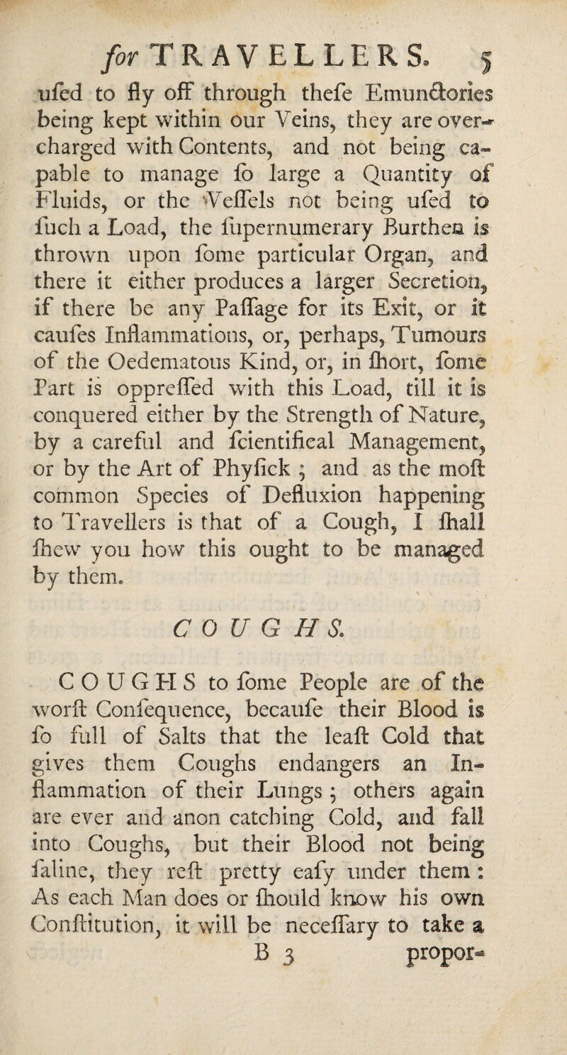 ufed to fly off through thefe EmunSorles being kept within our Veins, they are over-*- charged with Contents, and not being ca¬ pable to manage lb large a Quantity of Fluids, or the Veffels not being ufed to fuch a Load, the fupernumerary Burthen is thrown upon fome particular Organ, and there it either produces a larger Secretion, if there be any Paffage for its Exit, or it caufes Inflammations, or, perhaps, Tumours of the Oedematous Kind, or, in flioit, feme Part is oppreffed with this Load, till it is conquered either by the Strength of Nature, by a careful and fcientifical Management, or by the Art of Phyfick ; and as the molt common Species of Defluxion happening to Travellers is that of a Cough, I lhall fhew you how this ought to be managed by them. \ \ - C 0 U G H s. C O U G FI S to fome People are of the worft Conlequence, becaufe their Blood is fo full of Salts that the leaft Cold that gives them Coughs endangers an In¬ flammation of their Lungs; others again are ever and anon catching Cold, and fall into Coughs, but their Blood not being faline, they reft pretty eafy under them : As each Man does or fhould know his own Conftitution, it will be neceffary to take a B 3 proper^