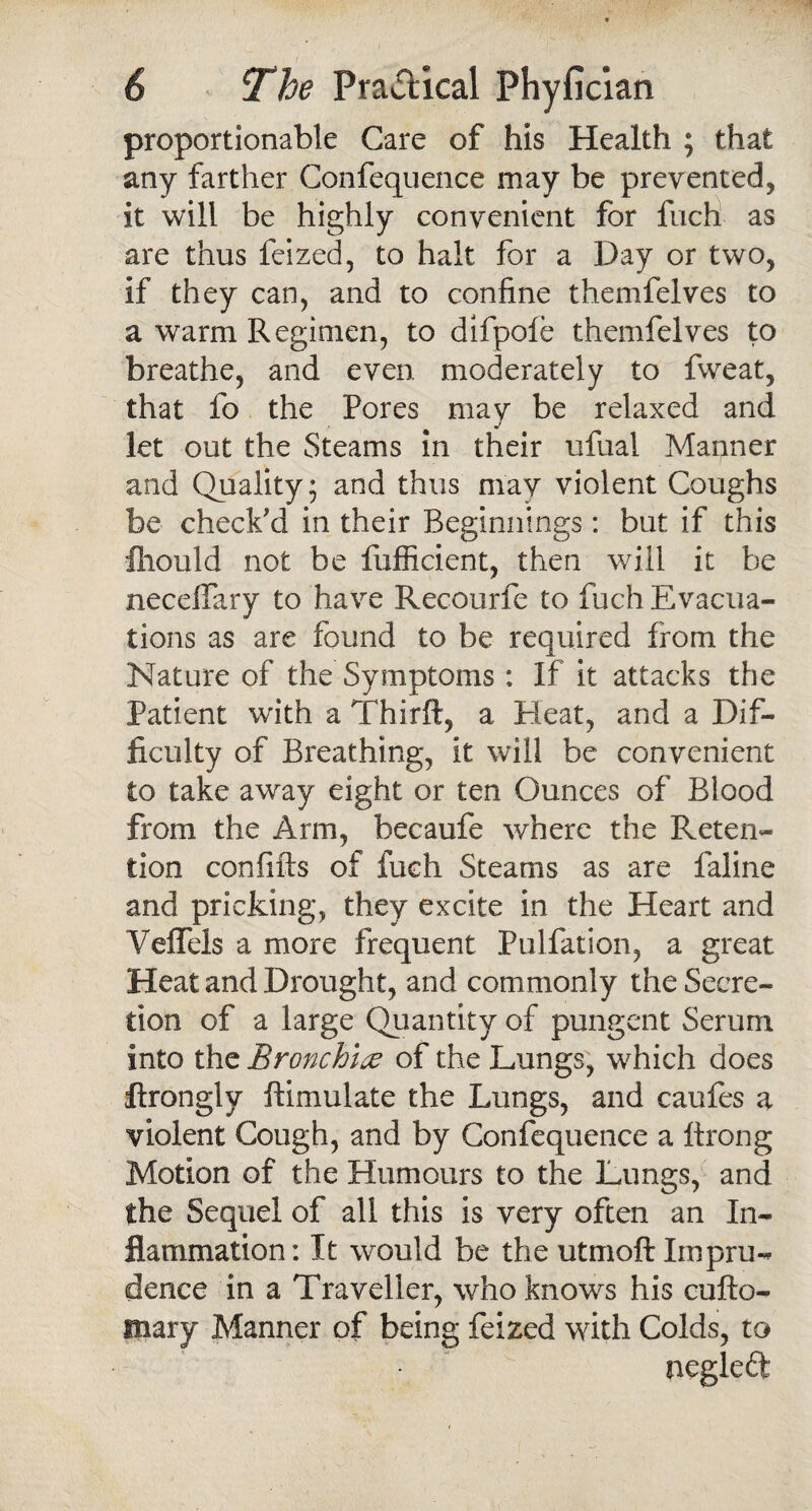 proportionable Care of his Health ; that any farther Confequence may be prevented, it will be highly convenient for fuch as are thus feized, to halt for a Day or two, if they can, and to confine themfelves to a warm Regimen, to difpole themfelves to breathe, and even moderately to fweat, that fo the Pores may be relaxed and let out the Steams in their ufual Manner and Quality; and thus may violent Coughs be check'd in their Beginnings: but if this fiiould not be fufficient, then will it be necelfary to have Recourfe to fuch Evacua¬ tions as are found to be required from the Nature of the Symptoms : If it attacks the Patient with a Thirft, a Heat, and a Dif¬ ficulty of Breathing, it will be convenient to take away eight or ten Ounces of Blood from the Arm, becaufe where the Reten¬ tion confifts of fuch Steams as are faline and pricking, they excite in the Heart and Veffels a more frequent Puliation, a great Heat and Drought, and commonly the Secre¬ tion of a large Quantity of pungent Serum into the Bronchice of the Lungs, which does Arongly ftimulate the Lungs, and caufes a violent Cough, and by Confequence a Itrong Motion of the Humours to the Lungs, and the Sequel of all this is very often an In¬ flammation: It would be the utmoft Impru¬ dence in a Traveller, who knows his cufto- unary Manner of being feized with Colds, to negleft