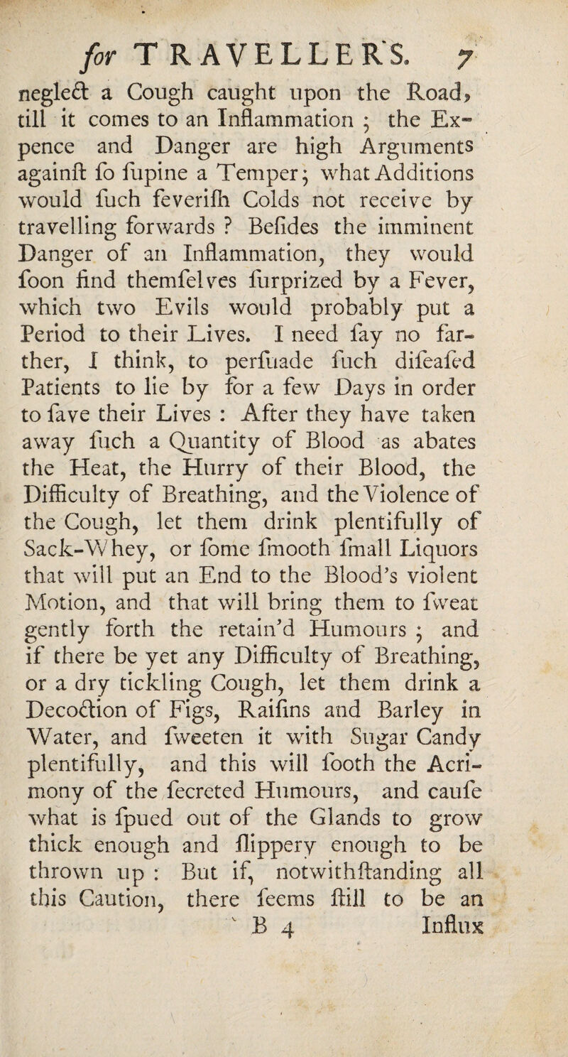 negleft a Cough caught upon the Road^ till it comes to an Inflammation ; the Ex« pence and Danger are high Arguments againft fo fupine a Temper; what Additions would fuch feverilh Colds not receive by travelling forwards ? Befides the imminent Danger of an Inflammation, they would foon find themfelves furprized by a Fever, which two Evils would probably put a Period to their Lives. I need fay no far¬ ther, I think, to perfuade fuch difeafed Patients to lie by for a few Days in order to fave their Lives : After they have taken away fuch a Quantity of Blood as abates the Heat, the Hurry of their Blood, the Difficulty of Breathing, and the Violence of the Cough, let them drink plentifully of Sack-Whey, or feme fmooth fmall Liquors that will put an End to the Blood’s violent Motion, and that will bring them to fvveat gently forth the retain'd Humours ; and if there be yet any Difficulty of Breathing, or a dry tickling Cough, let them drink a Decodtion of Figs, Raifins and Barley in Water, and fweeten it with Sugar Candy plentifully, and this will looth the Acri¬ mony of the fecreted Humours, and caufe what is fpued out of the Glands to grow thick enough and flippery enough to be thrown up : But if, notwithstanding all this Caution, there feems ftill to be an B 4 Influx