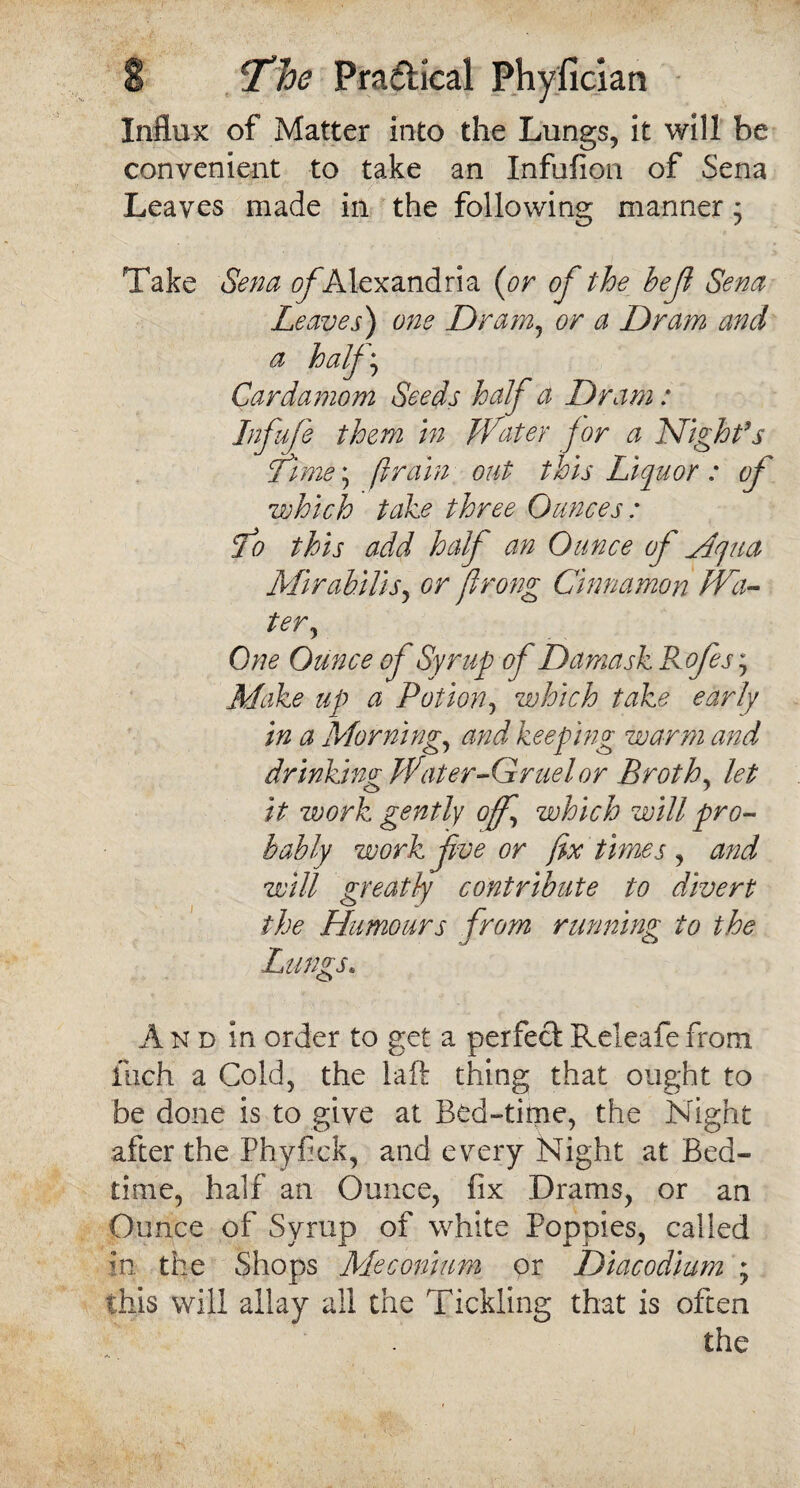 Influx of Matter into the Lungs, it will be convenient to take an Infufion of Sena Leaves made in the following manner j Take Sena of Alexandria {or of the heji Sena Leaves) one Dram, or a Dram and a half* Cardamom Seeds half a Dram: Infufe them in Water for a Night's Time • firain out this Liquor : of vehicle take three Ounces: To this add half an Ounce of Mqua Mirahilis, or prong Cinnamon Wa¬ ter, One Ounce of Syrup of Damask Rofes; Make up a Potion, which take early in a Morning, and keeping warm and drinking Water-Gruel or Broth, let it work gently off', which will pro¬ bably work five or fix times , and will greatly contribute to divert the Humours from running to the Lungs. And in order to get a perfect Releafe from fuch a Cold, the laft thing that ought to be done is to give at Bed-time, the Night after the Phyfick, and every Night at Bed¬ time, half an Ounce, fix Drams, or an Ounce of Syrup of white Poppies, called in the Shops Meconium pr Diacodium ; this will allay all the Tickling that is often the