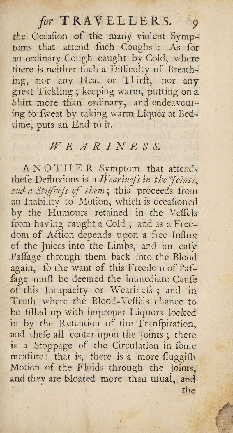 the Occafion of the many violent Symp¬ toms that attend fuch Coughs : As for an ordinary Cough caught by Cold, where there is neither fuch a Difficulty of Breath¬ ing, nor any Heat or Thirft, nor any great Tickling ; keeping warm, putting on a Shirt more than ordinary, and endeavour¬ ing to fweat by taking warm Liquor at Bed¬ time, puts an End to it. WEARINESS. A N O T HER Symptom that attends thefe Defluxions is a Wearlnefs in the Joints, and a Stiffnejs of them; this proceeds from an Inability to Motion, which is occafioned by the Humours retained in the Veffels from having caught a Cold ; and as a Free¬ dom of Adion depends upon a free Influx of the Juices into the Limbs, and an eafy Paflage through them back into the Blood again, fo the want of this Freedom of Paf- fage muft be deemed the immediate Caule of this Incapacity or Wearinefs ; and in Truth where the Blood-Veffels chance to- be filled up with improper Liquors locked in by the Retention of the Tranfpiration, and thefe all center upon the joints ; there is a Stoppage of the Circulation in fome meafure: that is, there is a more fluggilh Motion of the Fluids through the Joints, and they are bloated more than ufual, and