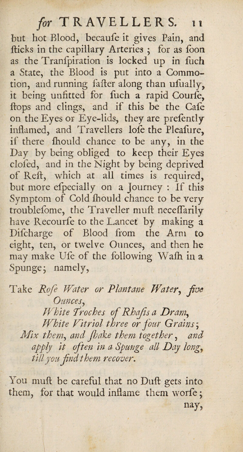 but hot Blood, becaufe it gives Pain, and Hicks in the capillary Arteries ; for as foon as the Tranfpiration is locked lip in fuch a State, the Blood is put into a Commo¬ tion, and running fafter along chan uflially, it being unfitted for fuch a rapid Courle, Hops and clings, and if this be the Cafe on the Eyes or Eye-lids, they are prefently inflamed, and Travellers lofe the Pleafure, if there ftiould chance to be any, in the Day by being obliged to keep their Eyes clofed, and in the Night by being deprived of Reft, which at all times is required, but more efpecially on a journey : If this Symptom of Cold fhould chance to be very troubiefome, the Traveller muft neceffarily have Recourfe to the Lancet by making a Difcharge of Blood from the Arm to eight, ten, or twelve Ounces, and then he may make Ufe of the following Wafli in a Spungej namely. Take Rofe Water or Plantane Water, jive Ounces, White Troches of Rhajis a Dram, White Vitriol three or jour Grains; Mix them, and fake them together, and apply it often in a Spunge all Day longy till you find them recover. You muft be careful that no Duft gets into them, for that would inflame them worfe; nay*