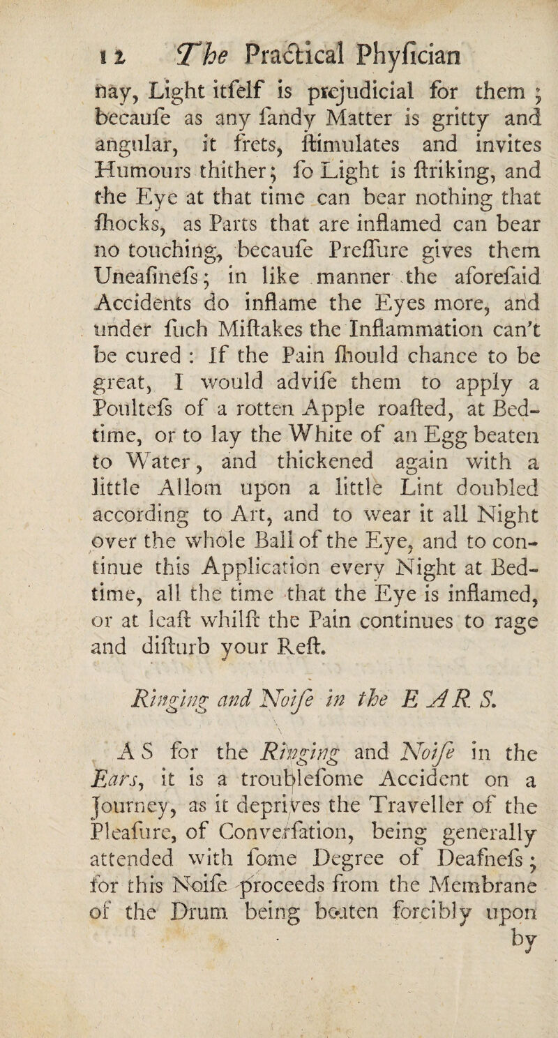 riay, Light itfelf is prejudicial for them ; becaufe as any fandy Matter is gritty and angular, it frets, ftimulates and invites Humours thither; fo Light is ftriking, and the Eye at that time can bear nothing that fhocks, as Parts that are inflamed can bear no touching, becaufe Preffure gives them Uneafiiiefs; in like manner the aforefaid Accidents do inflame the Eyes more, and under fuch Miftakes the Inflammation can't be cured : If the Pain fliould chance to be great, 1 would advife them to apply a Poulteis of a rotten Apple roafted, at Bed¬ time, or to lay the White of an Egg beaten to Water, and thickened again with a little Allom upon a little Lint doubled according to Art, and to wear it all Night over the whole Ball of the Eye, and to con¬ tinue this Application every Night at Bed¬ time, all the time that the Eye is inflamed, or at leaft whilft the Pain continues to rage and difturb your Reft* Ringing and Noife in the EAR S. A S for the Ringing and Noife in the Ears, it is a troublefome Accident on a ' , ( journey, as it deprives the Traveller of the Pleafure, of Conveffation, being generally attended with fome Degree of Deafnefs; for this Noife -proceeds from the Membrane of the Drum being beaten forcibly upon bv j