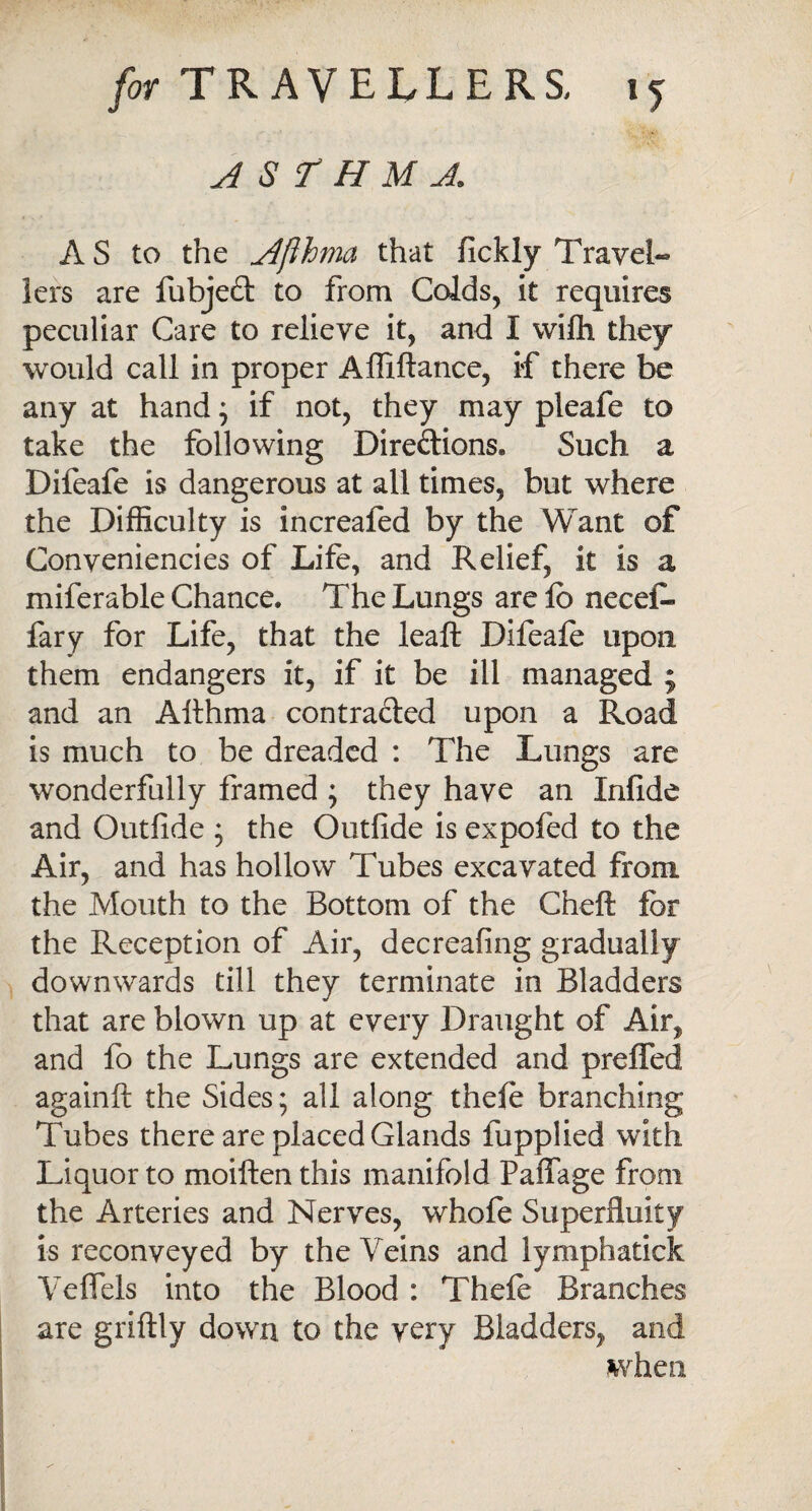 asthma. AS to the Afihma that fickly Travel- iers are fubjeft to from Colds, it requires peculiar Care to relieve it, and I wifli they would call in proper Affiftance, if there be any at hand; if not, they may pleafe to take the following Directions. Such a Difeafe is dangerous at all times, but where the Difficulty is increafed by the Want of Conveniencies of Life, and Relief, it is a miferable Chance. The Lungs are lb necei- fary for Life, that the leaft Difeafe upon them endangers it, if it be ill managed ; and an Althma contracted upon a Road is much to be dreaded : The Lungs are wonderfully framed ; they have an Infide and Outfide ; the Outfide is expofed to the Air, and has hollow Tubes excavated from the Mouth to the Bottom of the Chefl for the Reception of Air, decreafing gradually downwards till they terminate in Bladders that are blown up at every Draught of Air, and fo the Lungs are extended and preffed againft the Sides; all along thefe branching Tubes there are placed Glands fupplied with Liquor to moiften this manifold Paffage from the Arteries and Nerves, wfaofe Superfluity is reconveyed by the Veins and lymphatick Yeflels into the Blood : Thefe Branches are griftly down to the very Bladders, and when