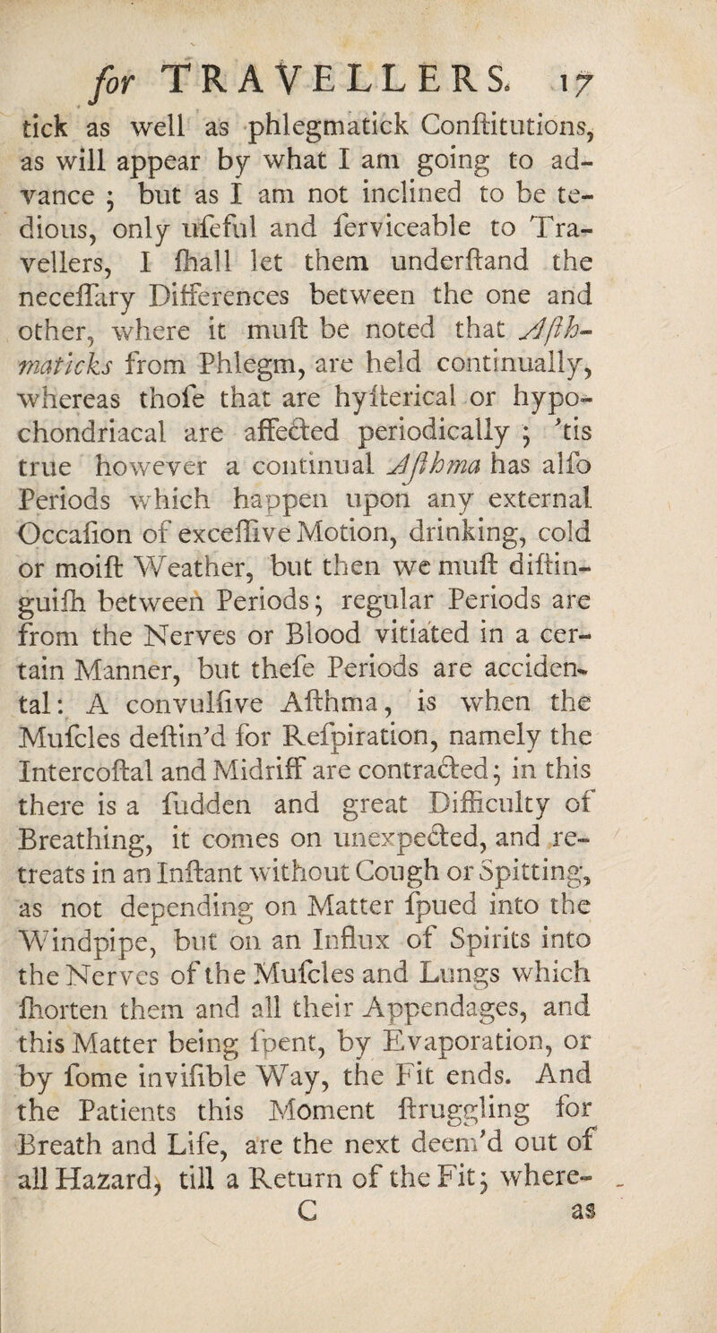 tick as well as phlegmatick Conftitutions, as will appear by what I am going to ad¬ vance ; but as I am not inclined to be te¬ dious, only ufeful and ferviceable to Tra¬ vellers, I (hall let them underhand the neceffary Differences between the one and other, where it mu ft be noted that matlcks from Phlegm, are held continually, whereas thofe that are hyiterical or hypo¬ chondriacal are affefted periodically ; ftis true however a continual Jjlhma has alio Periods which happen upon any external Occalion of exceffive Motion, drinking, cold or moift Weather, but then we rnuft diftin- gui£h between Periods; regular Periods are from the Nerves or Blood vitiated in a cer¬ tain Manner, but thefe Periods are acciden¬ tal: A convulfive Afthma, is when the Mufcles deftin'd for Refpiration, namely the Intercoftal and Midriff are contracted; in this there is a fudden and great Difficulty of Breathing, it comes on unexpected, and re¬ treats in an Xnftant without Cough or Spitting, as not depending on Matter ipued into the Windpipe, but on an Influx of Spirits into the Nerves of the Mufcles and Lungs which 'lhorten them and all their Appendages, and this Matter being fpcnt, by Evaporation, or by fome invifible Way, the Fit ends. And the Patients this Moment ftruggling for Breath and Life, are the next deem'd out of all Hazard, till a Return of the Fit 3 where- C as