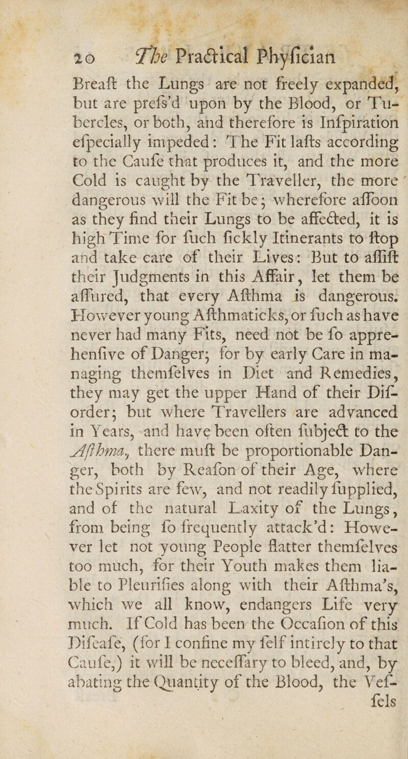 Bread the Lungs are not freely expanded, but are prefs’d upon by the Blood, or Tu¬ bercles, or both, and therefore is Infpiration efpecially impeded: 1 he Fit lafts according to the Caufe that produces it, and the more Cold is caught by the Traveller, the more dangerous will the Fit be; wherefore alfoon as they find their Lungs to be affefted, it is high Time for fuch fickly Itinerants to Hop and take care of their Lives: But to affift their Judgments in this Affair, let them be allured, that every Afthma is dangerous. However young Afthmaticks, or fuch as have never had many Fits, need not be fo appre¬ lic nil vc of Danger; for by early Care in ma¬ naging themfelves in Diet and Remedies, they may get the upper Hand of their Dis¬ order; but where Travellers are advanced in Years, and have been often fubjeft to the Afthma., there mu ft be proportionable Dan¬ ger, both by Reafbn of their Age, where the Spirits are few, and not readily lupplied, and of the natural Laxity of the Lungs, from being fb frequently attack'd: Howe¬ ver let not young People flatter themfelves too much, for their Youth makes them lia¬ ble to Pleurifies along with their Afthma’s, which we all know, endangers Life very much. If Cold has been the Occafion of this Difeafe, (for I confine my felf intireJy to that Caufe,) it will be neceflary to bleed, and, by abating the Quantity of the Blood, the Yef- fels